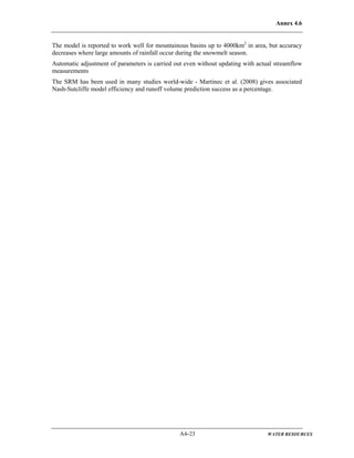 Annex 4.6
A4-23 WATER RESOURCES
The model is reported to work well for mountainous basins up to 4000km2
in area, but accuracy
decreases where large amounts of rainfall occur during the snowmelt season.
Automatic adjustment of parameters is carried out even without updating with actual streamflow
measurements
The SRM has been used in many studies world-wide - Martinec et al. (2008) gives associated
Nash-Sutcliffe model efficiency and runoff volume prediction success as a percentage.
 