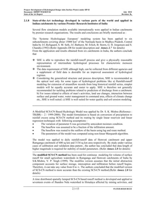 Project: Development of Hydrological Design Aids (Surface Water) under HP-II
Document: 2009097/WR/REP-02 July 2010
State of the Art Report Revision: R0
2.1-13 WATER RESOURCES
2.1.8 State-of-the-Art technology developed in various parts of the world and applied in
Indian catchments by various Premier Research Institutes of India
Several flow simulation models available internationally were applied in Indian catchments
by premier research organisations. The results and conclusions are briefly mentioned as :
The ‘Systeme Hydrologique Europeen’ modeling system has been applied to six
subcatchments covering about 15000 km2
of the Narmada basin in Madhya Pradesh, Central
India by J.C.Refsgaard, S. M. Seth, J.C.Bathurst, M. Erlich, B. Storm, G. H. Jorgensen and S.
Chandra (1992) (Refer Appendix D8 for model description and Annex 2.7 for details)
From the application and results obtained from six catchments in India, the authors conclude
that
SHE is able to reproduce the rainfall-runoff process and give a physically reasonable
representation of intermediate hydrological processes for characteristic monsoon
environment.
The data requirement of SHE although high, can be collected from different agencies and
a supplement of field data is desirable for an improved assessment of hydrological
regimes.
Considering the generalized structure and process description, SHE is recommended as
the optical tool only for some types of hydrological problems like a) Rainfall-runoff
modeling for extension of streamflow records from long historical rainfall series, simpler
models will be equally accurate and easier to apply. SHE is therefore not generally
recommended for tackling problems related to prediction of discharge from a catchment.
b) For issues related to effects of man’s activities, land use changes, interaction between
surface and ground water, water management in command area, effects of climate change
etc., SHE is well suited. c) SHE is well suited for water quality and soil erosion modeling.
-----------------------------------------------------------------------------------------------------------------
A Modified SCS-CN Based Hydrologic Model was applied by Dr. S. K. Mishra (Reference :
TR(BR) – 2 / 1999-2000). The model formulation is based on conversion of precipitation to
rainfall excess using SCS-CN method and its routing by single linear reservoir and linear
regression techniques with following assumptions :
• The variation of parameter S was governed by antecedent moisture condition.
• The baseflow was assumed to be a fraction of the infiltration amount.
• The baseflow was routed to the outflow of the basin using lag and route method.
• The parameters of the model was computed using non-linear Marquardt algorithm.
The model was applied to daily rainfall-runoff data of Hemvati catchment and upper
Ramganga catchment of 600 sq km and 3134 sq km area respectively. By study under various
cases of calibration and validation data pattern , the author has concluded that data length of
higher magnitude is required for stability of model parameters. (Refer Annex 2.8 for details)
-----------------------------------------------------------------------------------------------------------------
The modified SCS-CN method has been used for continous modeling for volume of surface
runoff for small agriculture watersheds in Ramganga and Hemvati catchments of India by
S.K.Mishra, V. P. Singh (1999). The modifies version assumes that the initial abstraction
component accounts for surface storage, interception and infiltration before runoff begins.
Therefore, it can take any value from 0 to ∞. The authors concluded that the modified version
of SCS-CN method is more accurate than the existing SCS-CN method.(Refer Annex 2.8 for
details)
-----------------------------------------------------------------------------------------------------------------
A time distributed spatially lumped SCS-CN based runoff method is developed and applied to
seventeen events of Jhandoo Nala watershed in Himalaya affected by mining activities, and
 