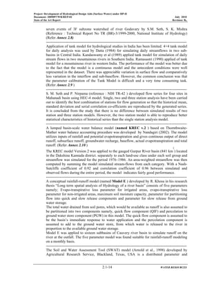 Project: Development of Hydrological Design Aids (Surface Water) under HP-II
Document: 2009097/WR/REP-02 July 2010
State of the Art Report Revision: R0
2.1-14 WATER RESOURCES
seven events of 3F subzone watershed of river Godavary by S.M. Seth, S. K. Mishra
(Reference : Technical Report No TR (BR)-3/1999-2000, National Institute of Hydrology)
(Refer Annex 2.8)
-----------------------------------------------------------------------------------------------------------------
Application of tank model for hydrological studies in India has been limited. 4×4 tank model
for daily analysis was used by Datta (1984) for simulating daily streamflows in two sub-
basins in Central India. Kandaswamy et al (1989) applied tank model for simulation of daily
stream flows in two mountainous rivers in Southern India. Ramasastri (1990) applied of tank
model for a mountainous river in western India. The performance of the model was better due
to the fact that the model is a continuous model and the antecedent conditions were well
represented in the dataset. There was appreciable variation in surface flow and comparatively
less variation in the interflow and sub-baseflow. However, the common conclusion was that
the parameter calibration of the Tank Model is difficult and a very time consuming task.
(Refer Annex 2.9 )
-----------------------------------------------------------------------------------------------------------------
S. M. Seth and P. Nirpama (reference : NIH TR-42 ) developed flow series for four sites in
Mahanadi basin using HEC-4 model. Single, two and three station analysis have been carried
out to identify the best combination of stations for flow generation so that the historical mean,
standard deviation and serial correlation co-efficients are reproduced by the generated series.
It is concluded from the study that there is no difference between simulated results of two
station and three station models. However, the two station model is able to reproduce better
statistical characteristics of historical series than the single station analysis model.
-----------------------------------------------------------------------------------------------------------------
A lumped basin-scale water balance model (named KREC v.2 ) based on Thornthwaite-
Mather water balance accounting procedure was developed by Nandagiri (2002). The model
utilizes inputs of rainfall and potential evapotranspiration and gives continous output of direct
runoff, subsurface runoff, groundwater recharge, baseflow, actual evapotranspiration and total
runoff. (Refer Annex 2.10 )
The KREC model Version 2 was applied to the gauged Gurpur River basin (841 km
2
) located
in the Dakshina Kannada district. separately to each land-use class under each soil group and
streamflow was simulated for the period 1976–1986. An area-weighted streamflow was then
computed by summing the model simulated stream-flows from each category. With a Nash-
Sutcliffe coefficient of 0.92 and correlation coefficient of 0.96 between simulated and
observed flows during the entire period, the model indicates fairly good performance.
-----------------------------------------------------------------------------------------------------------------
A conceptual rainfall-runoff model (named Model E ) developed by R. Khosa in his research
thesis “Long term spatial analysis of Hydrology of a river basin” consists of five parameters
namely; Evapo-transpirative loss parameter for irrigated areas, evapo-transpirative loss
parameter for non-irrigated areas, maximum soil moisture capacity, parameter for partitioning
flow into quick and slow release components and parameter for slow release from ground
water storage.
The total water drained from soil pores, which would be available as runoff is also assumed to
be partitioned into two components namely, quick flow component (QIF) and percolation to
ground water store component (PGW) in this model. The quick flow component is assumed to
be the basin’s immediate response to water application and the percolation component is
assumed to add to the ground water store, from which water is released to the river in
proportion to the available ground water storage.
Model E was applied to sixteen subbasins of Cauvery river basin to simulate runoff on the
river at the outfall. The five parameter model was found suitable for rainfall-runoff modeling
on a monthly basis.
-----------------------------------------------------------------------------------------------------------------
The Soil and Water Assessment Tool (SWAT) model (Arnold et al., 1998) developed by
Agricultural Research Service, Blackland, Texas, USA is a distributed parameter and
 
