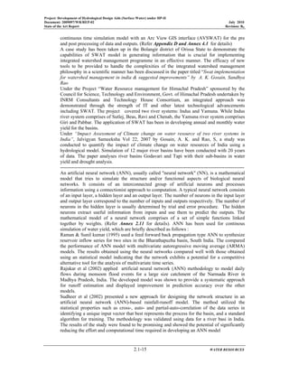 Project: Development of Hydrological Design Aids (Surface Water) under HP-II
Document: 2009097/WR/REP-02 July 2010
State of the Art Report Revision: R0
2.1-15 WATER RESOURCES
continuous time simulation model with an Arc View GIS interface (AVSWAT) for the pre
and post processing of data and outputs. (Refer Appendix D and Annex 4.1 for details)
A case study has been taken up in the Bolangir district of Orissa State to demonstrate the
capabilities of SWAT model in generating information that is crucial for implementing
integrated watershed management programme in an effective manner. The efficacy of new
tools to be provided to handle the complexities of the integrated watershed management
philosophy in a scientific manner has been discussed in the paper titled “Swat implementation
for watershed management in india & suggested improvements” by A. K. Gosain, Sandhya
Rao
Under the Project “Water Resource management for Himachal Pradesh” sponsored by the
Council for Science, Technology and Environment, Govt. of Himachal Pradesh undertaken by
INRM Consultants and Technology House Consortium, an integrated approach was
demonstrated through the strength of IT and other latest technological advancements
including SWAT. The project covered two river systems: Indus and Yamuna. While Indus
river system comprises of Sutlej, Beas, Ravi and Chenab, the Yamuna river system comprises
Giri and Pabbar. The application of SWAT has been in developing annual and monthly water
yield for the basins.
Under “Impact Assessment of Climate change on water resource of two river systems in
India”, Jalvigyan Sameeksha Vol 22, 2007 by Gosain, A. K. and Rao, S, a study was
conducted to quantify the impact of climate change on water resources of India using a
hydrological model. Simulation of 12 major river basins have been conducted with 20 years
of data. The paper analyses river basins Godavari and Tapi with their sub-basins in water
yield and drought analysis.
-----------------------------------------------------------------------------------------------------------------
An artificial neural network (ANN), usually called "neural network" (NN), is a mathematical
model that tries to simulate the structure and/or functional aspects of biological neural
networks. It consists of an interconnected group of artificial neurons and processes
information using a connectionist approach to computation. A typical neural network consists
of an input layer, a hidden layer and an output layer. The number of neurons in the input layer
and output layer correspond to the number of inputs and outputs respectively. The number of
neurons in the hidden layer is usually determined by trial and error procedure. The hidden
neurons extract useful information from inputs and use them to predict the outputs. The
mathematical model of a neural network comprises of a set of simple functions linked
together by weights. (Refer Annex 2.11 for details). ANN has been used for continous
simulation of water yield, which are briefly described as follows :
Raman & Sunil kumar (1995) used a feed forward back propagation type ANN to synthesize
reservoir inflow series for two sites in the Bharathapuzha basin, South India. The compared
the performance of ANN model with multivariate autoregressive moving average (ARMA)
models. The results obtained using the neural networks compared well with those obtained
using an statistical model indicating that the network exhibits a potential for a competitive
alternative tool for the analysis of multivariate time series.
Rajukar et al (2002) applied artificial neural network (ANN) methodology to model daily
flows during monsoon flood events for a large size catchment of the Narmada River in
Madhya Pradesh, India. The developed model was shown to provide a systematic approach
for runoff estimation and displayed improvement in prediction accuracy over the other
models.
Sudheer et al (2002) presented a new approach for designing the network structure in an
artificial neural network (ANN)-based rainfall-runoff model. The method utilized the
statistical properties such as cross-, auto- and partial-auto-correlation of the data series in
identifying a unique input vector that best represents the process for the basin, and a standard
algorithm for training. The methodology was validated using data for a river basi in India.
The results of the study were found to be promising and showed the potential of significantly
reducing the effort and computational time required in developing an ANN model
 