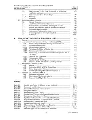 Project: Development of Hydrological Design Aids (Surface Water) under HP-II
Document: 2009097/WR/REP-02 July 2010
State of the Art Report Revision: R0
  iii  WATER RESOURCES
 
3.2.8 Development of Design Flood Hydrograph for Agricultural
and Urban catchments…………………………………………….
3-79
3.2.9 Stationarity, trend and climate change…………………………… 3-79
3.2.10 Glossary…………………………………………………………... 3-81
3.2.11 References………………………………………………………... 3-83
3.3 Sedimentation Rate Estimation……………………………………………….. 3-87
3.3.1 General Concepts…………………………………………………. 3-87
3.3.2 Availability of Standards and Guidance………………………….. 3-89
3.3.3 Current Practice is different in different parts of world………….. 3-89
3.3.4 Historic development of reservoir sedimentation methods………. 3-90
3.3.5 Estimation of sediment yield……………………………………... 3-91
3.3.6 Assessment of sedimentation rates………………………………. 3-96
3.3.7 Increasing emphasis on mitigation methods……………………… 3-100
3.3.8 References………………………………………………………... 3-101
4. PROPOSED HYDROLOGICAL DESIGN PRACTICES……………………… 4-1
4.1 General……………………………………………………………………….. 4-1
4.2 Assessment of water resources potential – availability (HDA1)…………….. 4-1
4.2.1 Criteria With Checklist for choosing an established tool………… 4-2
4.2.2 Recommended Procedure………………………………………… 4-4
4.2.2.1 Pre-processing Functions………………………………………… 4-4
4.2.2.2 Techniques for Filling in Missing data…………………………… 4-4
4.2.2.3 Consistency test functions………………………………………... 4-5
4.2.2.4 Hind-casting of stream flow records where Precipitation data is
Available…………………………………………………………. 4-5
4.2.2.5 Synthetic flow Generation………………………………………... 4-6
4.2.2.6 Naturalisation of Flow……………………………………………. 4-6
4.2.2.7 Rainfall Runoff Modelling……………………………………….. 4-7
4.2.3 Proposed Models-Description & Data Requirements……………. 4-12
4.3 Design flood Estimation (HDA2)…………………………………………….. 4-13
4.3.1 General……………………………………………………………. 4-13
4.3.2 Estimation of PMF & SPF & T-year Flood………………………. 4-13
4.3.3 Urban & Agriculture Catchments………………………………… 4-17
4.3.4 Road Map for Design Flood Estimation (HDA-2)……………….. 4-18
4.4 Sediment Rate Estimation (HDA-3)………………………………………….. 4-22
4.4.1 Estimation of Sediment Yield…………………………………….. 4-22
4.4.2 Distribution of Sediment in reservoir…………………………….. 4-23
4.4.3 Proposed Road Map (HDA-3)……………………………………. 4-24
TABLES
Table 2.1 Rainfall runoff ratios for different surface conditions…………………….. 2.1-9
Table 2.2 Commonly used formulae………………………………………………… 2.2-2
Table 2.3 Decisive Parameters for Various purposes………………………………... 2.2-4
Table 2.4 Design Flood Values……………………………………………………… 2.2-6
Table 2.5 Comparison of Design Criteria……………………………………………. 2.2-8
Table 2.6 Comparison of Procedures for Design Flood Estimation…………………. 2.2-9
Table 2.7 Consequence Classification of Dams……………………………………... 2.2-12
Table 2.8 Synthetic UG Relations for Small/Medium Catchments………………….. 2.2-14
Table 2.9 Regional Flood Formulae for Small/Medium Catchment………………… 2.2-15
Table 2.10 Comparison of Goodness of fit Tests……………………………………... 2.2-20
Table 2.11 Comparison of Snowmelt Runoff…………………………………………. 2.2-25
Table 2.12 Characteristics of identified urban runoff models………………………… 2.2-31
Table 2.13 Region wise Sedimentation Rate in India…………………………………. 2.3-4
Table 3.1 Main data types used in water resources assessment……………………… 3-13
 