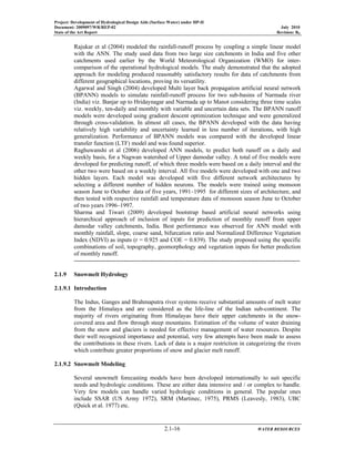 Project: Development of Hydrological Design Aids (Surface Water) under HP-II
Document: 2009097/WR/REP-02 July 2010
State of the Art Report Revision: R0
2.1-16 WATER RESOURCES
Rajukar et al (2004) modeled the rainfall-runoff process by coupling a simple linear model
with the ANN. The study used data from two large size catchments in India and five other
catchments used earlier by the World Meteorological Organization (WMO) for inter-
comparison of the operational hydrological models. The study demonstrated that the adopted
approach for modeling produced reasonably satisfactory results for data of catchments from
different geographical locations, proving its versatility.
Agarwal and Singh (2004) developed Multi layer back propagation artificial neural network
(BPANN) models to simulate rainfall-runoff process for two sub-basins of Narmada river
(India) viz. Banjar up to Hridaynagar and Narmada up to Manot considering three time scales
viz. weekly, ten-daily and monthly with variable and uncertain data sets. The BPANN runoff
models were developed using gradient descent optimization technique and were generalized
through cross-validation. In almost all cases, the BPANN developed with the data having
relatively high variability and uncertainty learned in less number of iterations, with high
generalization. Performance of BPANN models was compared with the developed linear
transfer function (LTF) model and was found superior.
Raghuwanshi et al (2006) developed ANN models, to predict both runoff on a daily and
weekly basis, for a Nagwan watershed of Upper damodar valley. A total of five models were
developed for predicting runoff, of which three models were based on a daily interval and the
other two were based on a weekly interval. All five models were developed with one and two
hidden layers. Each model was developed with five different network architectures by
selecting a different number of hidden neurons. The models were trained using monsoon
season June to October data of five years, 1991–1995 for different sizes of architecture, and
then tested with respective rainfall and temperature data of monsoon season June to October
of two years 1996–1997.
Sharma and Tiwari (2009) developed bootstrap based artificial neural networks using
hierarchical approach of inclusion of inputs for prediction of monthly runoff from upper
damodar valley catchments, India. Best performance was observed for ANN model with
monthly rainfall, slope, coarse sand, bifurcation ratio and Normalized Difference Vegetation
Index (NDVI) as inputs (r = 0.925 and COE = 0.839). The study proposed using the specific
combinations of soil, topography, geomorphology and vegetation inputs for better prediction
of monthly runoff.
-----------------------------------------------------------------------------------------------------------------
2.1.9 Snowmelt Hydrology
2.1.9.1 Introduction
The Indus, Ganges and Brahmaputra river systems receive substantial amounts of melt water
from the Himalaya and are considered as the life-line of the Indian sub-continent. The
majority of rivers originating from Himalayas have their upper catchments in the snow-
covered area and flow through steep mountains. Estimation of the volume of water draining
from the snow and glaciers is needed for effective management of water resources. Despite
their well recognized importance and potential, very few attempts have been made to assess
the contributions in these rivers. Lack of data is a major restriction in categorizing the rivers
which contribute greater proportions of snow and glacier melt runoff.
2.1.9.2 Snowmelt Modeling
Several snowmelt forecasting models have been developed internationally to suit specific
needs and hydrologic conditions. These are either data intensive and / or complex to handle.
Very few models can handle varied hydrologic conditions in general. The popular ones
include SSAR (US Army 1972), SRM (Martinec, 1975), PRMS (Leavesly, 1983), UBC
(Quick et al. 1977) etc.
 