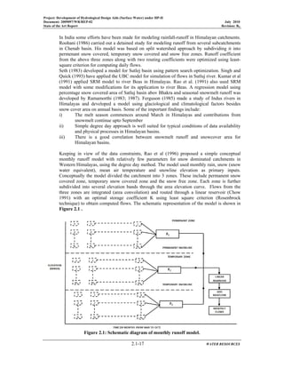 Project: Development of Hydrological Design Aids (Surface Water) under HP-II
Document: 2009097/WR/REP-02 July 2010
State of the Art Report Revision: R0
2.1-17 WATER RESOURCES
In India some efforts have been made for modeling rainfall-runoff in Himalayan catchments.
Roohani (1986) carried out a detained study for modeling runoff from several subcatchments
in Chenab basin. His model was based on split watershed approach by subdividing it into
permenant snow covered, temporary snow covered and snow free zones. Runoff coefficient
from the above three zones along with two routing coefficients were optimized using least-
square criterion for computing daily flows.
Seth (1983) developed a model for Sutlej basin using pattern search optimization. Singh and
Quick (1993) have applied the UBC model for simulation of flows in Sutluj river. Kumar et al
(1991) applied SRM model to river Beas in Himalayas. Rao et al. (1991) also used SRM
model with some modifications for its application to river Beas. A regression model using
percentage snow covered area of Satluj basin abov Bhakra and seasonal snowmelt runoff was
developed by Ramamorthi (1983; 1987). Ferguson (1985) made a study of Indus rivers in
Himalayas and developed a model using glaciological and climatological factors besides
snow cover area on annual basis. Some of the important findings include:
i) The melt season commences around March in Himalayas and contributions from
snowmelt continue upto September
ii) Simple degree day approach is well suited for typical conditions of data availability
and physical processes in Himalayan basins.
iii) There is a good correlation between snowmelt runoff and snowcover area for
Himalayan basins.
Keeping in view of the data constraints, Rao et al (1996) proposed a simple conceptual
monthly runoff model with relatively few parameters for snow dominated catchments in
Western Himalayas, using the degree day method. The model used monthly rain, snow (snow
water equivalent), mean air temperature and snowline elevation as primary inputs.
Conceptually the model divided the catchment into 3 zones. These include permanent snow
covered zone, temporary snow covered zone and the snow free zone. Each zone is further
subdivided into several elevation bands through the area elevation curve. Flows from the
three zones are integrated (area convolution) and routed through a linear reservoir (Chow
1991) with an optimal storage coefficient K using least square criterion (Rosenbrock
technique) to obtain computed flows. The schematic representation of the model is shown in
Figure 2.1 .
Figure 2.1: Schematic diagram of monthly runoff model.
 
