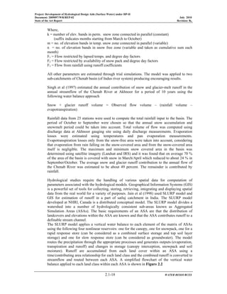 Project: Development of Hydrological Design Aids (Surface Water) under HP-II
Document: 2009097/WR/REP-02 July 2010
State of the Art Report Revision: R0
2.1-18 WATER RESOURCES
Where,
k = number of elev. bands in perm. snow zone connected in parallel (constant)
(suffix indicates months starting from March to October)
m = no. of elevation bands in temp. snow zone connected in parallel (variable)
n = no. of elevation bands in snow free zone (variable and taken as cumulative sum each
month)
F1 = Flow restricted by lapsed temps. and degree day factors
F2 = Flow restricted by availability of snow pack and degree day factors
F3 = Flow from rainfall using runoff coefficients
All other parameters are estimated through trial simulations. The model was applied to two
sub-catchments of Chenab basin (of Indus river system) producing encouraging results.
Singh et al (1997) estimated the annual contribution of snow and glacier-melt runoff in the
annual streamflow of the Chenab River at Akhnoor for a period of 10 years using the
following water balance approach
Snow + glacier runoff volume = Observed flow volume – (rainfall volume –
evapotranspiration)
Rainfall data from 25 stations were used to compute the total rainfall input to the basin. The
period of October to September were chosen so that the annual snow accumulation and
snowmelt period could be taken into account. Total volume of flow was computed using
discharge data at Akhnoor gauging site using daily discharge measurements. Evaporation
losses were estimated using temperatures and pan evaporation measurements.
Evapotranspiration losses only from the snow-free area were taken into account, considering
that evaporation from rain falling on the snow-covered area and from the snow-covered area
itself is negligible. The maximum and minimum snow covered area in the basin was
determined using satellite imagery (Landsat and IRS) and it was found that on average 70 %
of the area of the basin is covered with snow in March/April which reduced to about 24 % in
September/October. The average snow and glacier runoff contribution to the annual flow of
the Chenab River was estimated to be about 49 percent. The remainder is contributed by
rainfall.
Hydrological studies require the handling of various spatial data for computation of
parameters associated with the hydrological models. Geographical Information Systems (GIS)
is a powerful set of tools for collecting, storing, retrieving, integrating and displaying spatial
data from the real world for a variety of purposes. Jain et al (1998) used SLURP model and
GIS for estimation of runoff in a part of satluj catchment in India. The SLURP model
developed at NHRI, Canada is a distributed conceptual model. The SLURP model divides a
watershed into a number of hydrologically consistent sub-areas known as Aggregated
Simulation Areas (ASAs). The basic requirements of an ASA are that the distribution of
landcovers and elevations within the ASA are known and that the ASA contributes runoff to a
definable stream channel.
The SLURP model applies a vertical water balance to each element of the matrix of ASAs
using the following four nonlinear reservoirs: one for the canopy, one for snowpack, one for a
rapid response store (can be considered as a combined surface storage and top soil layer
storage) and one for slow response store (can be considered as groundwater). The model
routes the precipitation through the appropriate processes and generates outputs (evaporation,
transpiration and runoff) and changes in storage (canopy interception, snowpack and soil
moisture). Runoff are accumulated from each land cover within an ASA using a
time/contributing area relationship for each land class and the combined runoff is converted to
streamflow and routed between each ASA. A simplified flowchart of the vertical water
balance applied to each land class within each ASA is shown in Figure 2.2
 