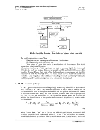 Project: Development of Hydrological Design Aids (Surface Water) under HP-II
Document: 2009097/WR/REP-02 July 2010
State of the Art Report Revision: R0
2.1-19 WATER RESOURCES
The model requires three types of data:
‐ Physiographic data such as areas, distances and elevations etc;
‐ Model parameters and coefficients; and
‐ Time series of input data such as precipitation, air temperature, dew point
temperature, radiation and discharge.
Information from Survey of India toposheets was used to prepare a digital elevation model
(DEM) in the study and landuse data were obtained from IRS satellite LISS II sensors. The
simulated flows at Bhakra Dam outlet of the Satluj catchment was computed and found to
compare well with the observed flows. The model results showed that local runoff from
rainfall is a small proportion of the total runoff (including snowmelt) and the improved results
could be expected when the upper portion of the catchment is also included.
2.1.9.3 SWAT snowmelt hydrology
In SWAT, processes related to snowmelt hydrology are basically represented at the sub-basin
level (Fontaine et al., 2002). Each sub-basin generated in SWAT can be divided into 10
elevation bands in order to incorporate temperature and precipitation variations with respect
to altitude (Hartman et al., 1999). For each sub-basin, different lapse rates for precipitation
plaps (mm H2O/km) and temperature tlaps (ºC/km) can be defined, which are then used to
account for the differences in precipitation and temperature (equation (1)) between these
elevation bands:
(1)
where P (mm H2O), T (ºC) and Z (m) are the sub-basin precipitation, temperature and
recording gauge elevation, respectively; while PB, TB and ZB are the adjusted precipitation,
temperature and mean elevation for each elevation band B. The variable dayspcp,yr represents
Fig. 2.2 Simplified flow chart of vertical water balance within each ASA
Modified
Precipitation
Modified
Precipitation
Evaporation Evaporation
Evaporation
Runoff
T > Tc
T ≤ Tc
Modified with satellite cloud cover
Canopy Storage
Snow
Rapid
Storage
Slow
Storage
Modified with
Satellite or Snow
Course data
Snow
Rapid
Storage
Slow
Storage
 