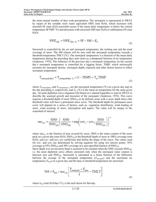 Project: Development of Hydrological Design Aids (Surface Water) under HP-II
Document: 2009097/WR/REP-02 July 2010
State of the Art Report Revision: R0
2.1-20 WATER RESOURCES
the mean annual number of days with precipitation. The snowpack is represented in SWAT
by means of the variable snow water equivalent SWE (mm H2O), which increases with
snowfall SF (mm H2O) (snowfall occurs if the mean daily temperature is below the critical
temperature SFTMP, ºC) and decreases with snowmelt SM (mm H2O) or sublimation ES (mm
H2O):
(2)
Snowmelt is controlled by the air and snowpack temperature, the melting rate and the areal
coverage of snow. The SM release will be zero until the snowpack temperature exceeds a
threshold temperature TMLT (ºC). The snowpack temperature is a function of the mean daily
temperature during the preceding days and varies as a dampened function of air temperature
(Anderson, 1976). The influence of the previous day’s snowpack temperature on the current
day’s snowpack temperature is controlled by a lagging factor, TIMP, which intrinsically
accounts for snowpack density, snowpack depth, exposure and other factors known to affect
snowpack temperature:
(3)
where Tsnowpack(day) and Tsnowpack(day-1) are the snowpack temperature (ºC) on a given day and on
the day preceding it, respectively, and Tav (ºC) is the mean air temperature for the same given
day. An areal depletion curve (equation (4)) based on a natural logarithm is used in SWAT to
describe the seasonal growth and recession of the snowpack (Anderson, 1976). This curve
requires a threshold depth of snow SNO100 to be defined; areas with a snow depth above this
threshold value will have a permanent snow cover. The threshold depth for permanent snow
cover will depend on a series of factors, such as: vegetation distribution, wind loading of
snow, wind scouring of snow, interception and aspect. The value will be unique to the
watershed of interest:
(4)
where snocov is the fraction of area covered by snow, SNO is the water content of the snow
pack on a given day (mm H2O), SNO100 is the threshold depth of snow at 100% coverage (mm
H2O), and cov1 and cov2 are coefficients that define the shape of the curve. The values used
for cov1 and cov2 are determined by solving equation (4) using two known points: 95%
coverage at 95% SNO100 and 50% coverage at a user-specified fraction of SNO100.
Snow depth over an elevation band is assumed to be constant when the SWE exceeds SNO100;
i.e. the areal depletion curve affects snowmelt only when the snowpack water content is
between zero and SNO100. Snowmelt is calculated as a linear function of the difference
between the average of the snowpack temperature (Tsnowpack) and the maximum air
temperature (Tmax) on a given day and the base or threshold temperature for snowmelt:
(5)
where bmlt (mm H2O/day-°C), is the melt factor for that day.
 