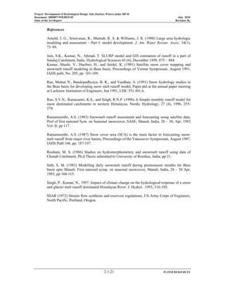 Project: Development of Hydrological Design Aids (Surface Water) under HP-II
Document: 2009097/WR/REP-02 July 2010
State of the Art Report Revision: R0
2.1-21 WATER RESOURCES
References
Arnold, J. G., Srinivasan, R., Muttiah, R. S. & Williams, J. R. (1998) Large area hydrologic
modeling and assessment – Part I: model development. J. Am. Water Resour. Assoc. 34(1),
73–89.
Jain, S.K., Kumar, N., Ahmad, T. SLURP model and GIS estimation of runoff in a part of
Sataluj Catchment, India. Hydrological Sciences 43 (6), December 1998, 875 – 884.
Kumar, Shashi, V., Haefner, H., and Seidel, K. (1991) Satellite snow cover mapping and
snowmelt runoff modeling in Beas basin, Proceedings of Vienna Symposium, August 1991,
IAHS publ, No. 205, pp. 101-109.
Rao, Mohan N., Bandopadhyaya, B. K., and Vardhan, A. (1991) Snow hydrology studies in
the Beas basin for developing snow melt runoff model, Paper ptd at the annual paper meeting
at Lucknow Institution of Engineers, Jun 1991, UDC 551.491.6.
Rao, S.V.N., Ramasastri, K.S., and Singh, R.N.P. (1996) A Simple monthly runoff model for
snow dominated catchments in western Himalayas, Nordic Hydrology, 27 (4), 1996, 255-
274.
Ramamoorthi, A.S. (1983) Snowmelt runoff assessment and forecasting using satellite data,
Prof of first national Sym. on Seasonal snowcover, SASE, Manali, India, 28 – 30, Apr, 1983
Vol. II, pp 117.
Ramamoorthi, A.S. (1987) Snow cover area (SCA) is the main factor in forecasting snow-
melt runoff from major river basins, Proceedings of the Vancouver Symposium, August 1987,
IAHS Publ 166, pp. 187-197.
Roohani, M. S. (1986) Studies on hydromorphometery and snowmelt runoff using data of
Chenab Catchment, Ph.d Thesis submitted to University of Roorkee, India, pp 21.
Seth, S. M. (1983) Modelling daily snowmelt runoff during premonsoon months for Beas
basin upto Manali. First national symp. on seasonal snowcover, Manali, India, 28 – 30 Apr,
1983, pp 104-115.
Singh, P., Kumar, N., 1997. Impact of climate change on the hydrological response of a snow
and glacier melt runoff dominated Himalayan River. J. Hydrol. .1993, 316-350.
SSAR (1972) Stream flow synthesis and reservoir regulations, US Army Corps of Engineers,
North Pacific, Portland, Oregon.
 