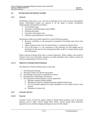 Project: Development of Hydrological Design Aids (Surface Water) under HP-II
Document: 2009097/WR/REP-02 July 2010
State of the Art Report Revision: R0
2.2-1 WATER RESOURCES
2.2 ESTIMATION OF DESIGN FLOOD
2.2.1 General
Hydrological inputs play a very vital role in planning of any water resources development
project. Hydrological studies are required at all the stages of project formulation,
implementation and operation as follows.
• Pre-feasibility stage,
• Preparation of detailed project report (DPR);
• Planning and design;
• Execution of the project; and
• Operation and maintenance of the facility.
Hydrological studies are usually required to cover the following aspects:
• Resource availability i.e. the assessment of quantities of available water and its time
variation;
• Safety of project in the event of external flood i.e., estimation of design flood
• Life of the project i.e., the assessment of the incoming silt load trapped and its
distribution in the reservoir for estimating the effect on the live storage and the useful
life of the project.
Proper selection of design flood value is of great importance. While a higher value results in
increase in the cost of hydraulic structures, an under-estimated value is likely to place the
structure and population involved, at risk.
2.2.1.1 Objectives of Design Flood Estimation
The objectives of flood estimation may be to provide:
i. The flood peak discharge
ii. The flood volume over specific time period
iii. The flooding arising from a combination of sources
iv. Flooding from a combination of processes
v. The assessment of flood frequency may be required for:
a. Meeting a statutory design standard
b. Meeting non-statutory, institutional design standards and practices
c. Use in investment appraisal for major expenditure on new capital works or asset
renewal
d. Simulation of system risk
2.2.2 Literature Review
2.2.2.1 General
Literature review of most the aspects related to design flood estimation such as previous
practices used in India, Current design flood criteria, Current design flood estimation
approaches in use and the emerging techniques are given in this chapter.
 