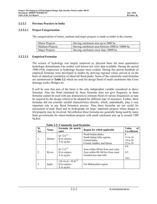 Project: Development of Hydrological Design Aids (Surface Water) under HP-II
Document: 2009097/WR/REP-02 July 2010
State of the Art Report Revision: R0
2.2-2 WATER RESOURCES
2.2.2.2 Previous Practices in India
2.2.2.2.1 Project Categorization
The categorization of minor, medium and major projects is made as under in the country.
Minor Projects Having catchment area up to 2000 ha
Medium Projects Having catchment area between 2000 to 10000 ha
Major Projects Having catchment more than 10000 ha
2.2.2.2.2 Empirical Formulae
The science of hydrology was largely empirical as, physical basis for most quantitative
hydrologic determinants was neither well known nor were data available. During the period
1900-1930, empiricism in hydrology became more evident. During this period hundreds of
empirical formulae were developed in studies by deriving regional values arrived at on the
basis of statistical correlation of observed flood peaks. Some of the commonly used formulae
are summarized in Table 2.2 which are used for design flood of small catchments like Cross
drainage works, Bridges etc.
It will be seen that area of the basin is the only independent variable considered in above
formulae. Also the flood estimated by these formulae does not give frequency as these
formulae cannot be used with any distinction to estimate flood of various frequencies as may
be required by the design criteria to be adopted for different type of structures. Further, these
formulae did not consider rainfall characteristics directly, which, undoubtedly, play a very
important role in any flood formation process. Thus these formulae are not useful for
assessment of peak flood and its hydrograph for large/ important projects where danger to
life/property may be involved. Nevertheless these formulas are generally being used by many
State governments for minor/medium projects with small catchment area up to around 1500
Sq.Km
Table 2.2: Commonly used formulae
Sl.
No.
Name
Formula (in metric
unit)
Region for which applicable
Value of
Co-efficient
1. Dicken
Q= CA3/4
Q in cumecs
A in sq.km.
North Indian plains,
North Indian hilly regions,
Central India,
Coastal Andhra, and Orissa
6
11 to 14
14 to 28
22 to 28
2. Ryves
Q= CA2/3
Q in cumecs
A in sq.km.
Area within 80 km from east coast
Area within 80-160 km from coast
Limited area near hills
6.8
8.5
10.2
3. Inglis
124 A/(A+ 10.4)1/2
Q in cumecs
A in sq.km.
For Maharashtra region
 