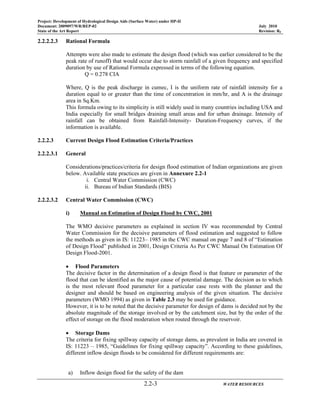 Project: Development of Hydrological Design Aids (Surface Water) under HP-II
Document: 2009097/WR/REP-02 July 2010
State of the Art Report Revision: R0
2.2-3 WATER RESOURCES
2.2.2.2.3 Rational Formula
Attempts were also made to estimate the design flood (which was earlier considered to be the
peak rate of runoff) that would occur due to storm rainfall of a given frequency and specified
duration by use of Rational Formula expressed in terms of the following equation.
Q = 0.278 CIA
Where, Q is the peak discharge in cumec, I is the uniform rate of rainfall intensity for a
duration equal to or greater than the time of concentration in mm/hr, and A is the drainage
area in Sq.Km.
This formula owing to its simplicity is still widely used in many countries including USA and
India especially for small bridges draining small areas and for urban drainage. Intensity of
rainfall can be obtained from Rainfall-Intensity- Duration-Frequency curves, if the
information is available.
2.2.2.3 Current Design Flood Estimation Criteria/Practices
2.2.2.3.1 General
Considerations/practices/criteria for design flood estimation of Indian organizations are given
below. Available state practices are given in Annexure 2.2-1
i. Central Water Commission (CWC)
ii. Bureau of Indian Standards (BIS)
2.2.2.3.2 Central Water Commission (CWC)
i) Manual on Estimation of Design Flood by CWC, 2001
The WMO decisive parameters as explained in section IV was recommended by Central
Water Commission for the decisive parameters of flood estimation and suggested to follow
the methods as given in IS: 11223– 1985 in the CWC manual on page 7 and 8 of “Estimation
of Design Flood” published in 2001, Design Criteria As Per CWC Manual On Estimation Of
Design Flood-2001.
• Flood Parameters
The decisive factor in the determination of a design flood is that feature or parameter of the
flood that can be identified as the major cause of potential damage. The decision as to which
is the most relevant flood parameter for a particular case rests with the planner and the
designer and should be based on engineering analysis of the given situation. The decisive
parameters (WMO 1994) as given in Table 2.3 may be used for guidance.
However, it is to be noted that the decisive parameter for design of dams is decided not by the
absolute magnitude of the storage involved or by the catchment size, but by the order of the
effect of storage on the flood moderation when routed through the reservoir.
• Storage Dams
The criteria for fixing spillway capacity of storage dams, as prevalent in India are covered in
IS: 11223 – 1985, “Guidelines for fixing spillway capacity”. According to these guidelines,
different inflow design floods to be considered for different requirements are:
a) Inflow design flood for the safety of the dam
 