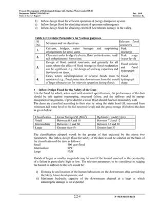 Project: Development of Hydrological Design Aids (Surface Water) under HP-II
Document: 2009097/WR/REP-02 July 2010
State of the Art Report Revision: R0
2.2-4 WATER RESOURCES
b) Inflow design flood for efficient operation of energy dissipation system
c) Inflow design flood for checking extent of upstream submergence
d) Inflow design flood for checking extent of downstream damage in the valley.
Table 2.3: Decisive Parameters for Various purposes
Sl.
No.
Structure and/ or objectives
Relevant flood
parameters
1.
Culverts, bridges, weirs/ barrages and surplussing
arrangements for small dams
Peak
discharge
2.
Clearance under bridges/ culverts, flood embankments, road/
rail embankments/ formations.
Peak stage
(water level)
3.
Design of flood control reservoirs, and generally for all
cases where the effect of flood storage on flood moderation
can be significant, e.g., for design of spillway capacities and
freeboards on dams.
Flood volume
and flood
hydrograph
4.
Cases where superimposition of several floods must be
considered e.g., flood protection downstream from the mouth
of large tributaries or for reservoir operation during floods.
Flood
hydrograph
shape.
• Inflow Design Flood for the Safety of the Dam
It is the flood for which, when used with standard specifications, the performance of the dam
should be safe against overtopping, structural failure, and the spillway and its energy
dissipation arrangements, if provided for a lower flood should function reasonably well.
The dams are classified according to their size by using the static head (H, measured from
minimum tail water level to the full reservoir level) and the gross storage (S) behind the dam
as given below:
Classification Gross Storage (S) (Mm3
) Hydraulic Head (H) (m)
Small Between 0.5 and 10 Between 7.5 and 12
Intermediate Between 10 and 60 Between 12 and 30
Large Greater than 60 Greater than 30
The classification adopted would be the greater of that indicated by the above two
parameters. The inflow design flood for safety of the dam would be selected on the basis of
the classification of the dam as follows:
Small 100 year flood
Intermediate SPF
Large PMF
Floods of larger or smaller magnitude may be used if the hazard involved in the eventuality
of a failure is particularly high or low. The relevant parameters to be considered in judging
the hazard in addition to the size would be:
i) Distance to and location of the human habitations on the downstream after considering
the likely future developments; and
ii) Maximum hydraulic capacity of the downstream channel at a level at which
catastrophic damage is not expected
 