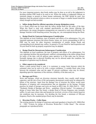 Project: Development of Hydrological Design Aids (Surface Water) under HP-II
Document: 2009097/WR/REP-02 July 2010
State of the Art Report Revision: R0
2.2-5 WATER RESOURCES
For more important projects, dam break studies may be done as an aid to the judgement in
deciding whether PMF needs to be used or not. Where the studies or judgement indicate an
imminent danger to present or future human settlements, the PMF should be used. Any
departure from the general criteria as above on account of larger or smaller hazard should be
clearly brought out and recorded.
• Inflow design flood for efficient operation of energy dissipation system
It is a flood, which may be lower than the inflow design flood for the safety of the dam.
When this flood is used with standard specifications or other factors affecting the
performance, the energy dissipation arrangements are expected to work most efficiently. No
damage/ breaches in the breaching section, fuse plug, etc., are contemplated during this flood.
• Design Flood for Upstream Submergence Consideration
This depends on local conditions, type of property and effects of its submergence. For very
important upstream structures like power houses, mines, etc. levels corresponding to SPF or
PMF may be used; for other structures consideration of smaller design floods and
corresponding levels attained may suffice. In general a 25-year flood for land acquisition and
50-year flood for built up property acquisition may be adopted.
• Design Flood for Downstream Submergence Consideration
This depends on local conditions, the type of property and effects of its submergence. For
very important facilities like powerhouses, outflows corresponding to the inflow design flood
for safety of the dam, with all spillway gates operative or of that order may be relevant.
Normally damage due to physical flooding may not be allowed under this condition, but
disruption of operation may be allowed.
• Other aspects to be considered
When a return period flood is used, it is customary to assign limits between which the
estimated value can be said to lie with a certain confidence. A suitable flood value lying
between the estimated value and the upper 95 percent confidence value may be chosen,
depending upon the importance of the structure, reliability of the data used, etc.
• Barrages and Weirs
Weirs and barrages, which are diversion structures basically, have usually small storage
capacities, and the risk of loss of life and property downstream would rarely be enhanced by
failure of the structure. Apart from the damage/ loss of structure the failure would cause
disruption of irrigation and communications that are dependent on the barrage. Existing
practices for deign of barrages and weirs are based on BIS Code, IS: 6966 (Part I) – 1989,
“Hydraulic Design of Barrages and Weirs – guidelines Alluvial reaches”. For purposes of
design of items other than free board, a design flood of 50-year frequency may normally
suffice. In such cases where risks and hazards are involved, a review of this criteria based on
site conditions may be necessary. For deciding the free board, a minimum of 500-year
frequency flood or the standard project flood, may be desirable.
• Diversion Works – Coffer Dams
The existing practice for design of waterways and canal aqueducts is based on IS: 10084 (Part
I) – 1982, “Criteria for design of Diversion Works-Part I Coffer Dams”. The relevant
paragraphs are reproduced below:
 