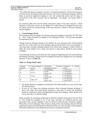 Project: Development of Hydrological Design Aids (Surface Water) under HP-II
Document: 2009097/WR/REP-02 July 2010
State of the Art Report Revision: R0
2.2-6 WATER RESOURCES
“The coffer dam being a temporary structure is normally designed for a flood with frequency
less than that for the design of the main structure. The choice of particular frequency shall be
made on practical judgement keeping in view the construction period and the stage of
construction of the main structure and its importance. Accordingly, the design flood is
chosen.
For seasonal coffer dams and the initial construction stages of the main structure, a flood
frequency of 20 years or more can be adopted. For coffer dams to be retained for more than
one season and for the advanced stage of the main structure, a flood of 100 years frequency
may be adopted”.
• Cross Drainage Works
The existing practice for design of waterways and canal aqueducts is based on IS-7784 (Part
I) – 1993, “Code of Practice for design of Cross-Drainage Works”. The relevant paragraphs
are reproduced below:
“Design flood for drainage channel to be adopted for cross drainage works should depend
upon the size of the canal, size of the drainage channel and location of the cross drainage. A
very long canal, crossing a drainage channel in the initial reach, damage to which is likely to
affect the canal supplies over a large area and for a long period, should be given proper
weightage
Cross drainage structures are divided into four categories depending upon the canal discharge
and drainage discharge. Design flood to be adopted for these four categories of cross drainage
structures is given in Table 2.4.
Table 2.4: Design Flood Values
Category of
structure
Canal discharge in
m3
/sec
*Estimated Drainage
Discharge in m3
/sec
Frequency of Design
Flood
A 0-0.5 All discharges 1 in 25 years
B 0.5-15
0-150
Above 150
1 in 50 years
1 in 100 years
C 15-30
0-100
Above 100
1 in 50 years
1 in 100 years
D Above 30
0-150
Above 150
1 in 100 years
As per Note 2
1. The design flood to be adopted as mentioned in this table should in no case, be less than
the observed flood.
2. In case of very large cross drainage structures where estimated drainage discharge is
above 150 cumec and canal design discharge is more than 30 cumec, the hydrology
should be examined in detail and appropriate design flood adopted, which should in no
case be less than 1 in 100 years flood.
Where possible, the discharges determined by different methods mentioned in IS:5477 (Part
4): 1971 should be compared to see if any large variations are exhibited and the most
reasonable value, giving weightage to the one based on observed data, should be adopted.
Where there are cross drainage works already existing on the same drainage channel, full data
regarding the observed flood should be obtained and the new cross drainage works designed,
with such modifications in the design flood as may be considered necessary.
 