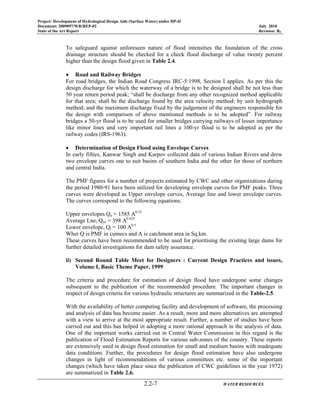 Project: Development of Hydrological Design Aids (Surface Water) under HP-II
Document: 2009097/WR/REP-02 July 2010
State of the Art Report Revision: R0
2.2-7 WATER RESOURCES
To safeguard against unforeseen nature of flood intensities the foundation of the cross
drainage structure should be checked for a check flood discharge of value twenty percent
higher than the design flood given in Table 2.4.
• Road and Railway Bridges
For road bridges, the Indian Road Congress IRC-5:1998, Section I applies. As per this the
design discharge for which the waterway of a bridge is to be designed shall be not less than
50 year return period peak; “shall be discharge from any other recognized method applicable
for that area; shall be the discharge found by the area velocity method; by unit hydrograph
method; and the maximum discharge fixed by the judgement of the engineers responsible for
the design with comparison of above mentioned methods is to be adopted”. For railway
bridges a 50-yr flood is to be used for smaller bridges carrying railways of lesser importance
like minor lines and very important rail lines a 100-yr flood is to be adopted as per the
railway codes (IRS-1963).
• Determination of Design Flood using Envelope Curves
In early fifties, Kanwar Singh and Karpov collected data of various Indian Rivers and drew
two envelope curves one to suit basins of southern India and the other for those of northern
and central India.
The PMF figures for a number of projects estimated by CWC and other organizations during
the period 1980-91 have been utilized for developing envelope curves for PMF peaks. Three
curves were developed as Upper envelope curves, Average line and lower envelope curves.
The curves correspond to the following equations:
Upper envelopes Qu = 1585 A0.35
Average Lne, Qav = 398 A0.425
Lower envelope, Ql = 100 A0.5
Wher Q is PMF in cumecs and A is catchment area in Sq.km.
These curves have been recommended to be used for prioritising the existing large dams for
further detailed investigations for dam safety assurance.
ii) Second Round Table Meet for Designers : Current Design Practices and issues,
Volume I, Basic Theme Paper, 1999
The criteria and procedure for estimation of design flood have undergone some changes
subsequent to the publication of the recommended procedure. The important changes in
respect of design criteria for various hydraulic structures are summarized in the Table-2.5.
With the availability of better computing facility and development of software, the processing
and analysis of data has become easier. As a result, more and more alternatives are attempted
with a view to arrive at the most appropriate result. Further, a number of studies have been
carried out and this has helped in adopting a more rational approach in the analysis of data.
One of the important works carried out in Central Water Commission in this regard is the
publication of Flood Estimation Reports for various sub-zones of the country. These reports
are extensively used in design flood estimation for small and medium basins with inadequate
data conditions. Further, the procedures for design flood estimation have also undergone
changes in light of recommendations of various committees etc. some of the important
changes (which have taken place since the publication of CWC guidelines in the year 1972)
are summarized in Table 2.6.
 