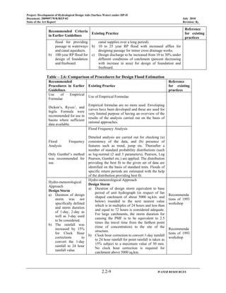Project: Development of Hydrological Design Aids (Surface Water) under HP-II
Document: 2009097/WR/REP-02 July 2010
State of the Art Report Revision: R0
2.2-9 WATER RESOURCES
Recommended Criteria
in Earlier Guidelines
Existing Practice
Reference
for existing
practices
flood for providing
passage in waterways
and canal aqueducts.
b) 100-year RP flood for
design of foundation
and freeboard
canal supplies over a long period).
b) 10 to 25 year RP flood with increased afflux for
designing passage for minor cross drainage works.
c) Design discharge to be increased from 10 to 30% under
different conditions of catchment (percent decreasing
with increase in area) for design of foundation and
freeboard.
Table – 2.6: Comparison of Procedures for Design Flood Estimation
Recommended
Procedures in Earlier
Guidelines
Existing Practice
Reference
for existing
practices
Use of Empirical
Formulae
Dicken’s, Ryves’, and
Inglis Formula were
recommended for use in
basins where sufficient
data available.
Use of Empirical Formulae
Empirical formulae are no more used. Enveloping
curves have been developed and these are used for
very limited purpose of having an overview of the
results of the analysis carried out on the basis of
rational approaches.
Flood Frequency
Analysis
Only Gumbel’s method
was recommended for
use.
Flood Frequency Analysis
Detailed analysis are carried out for checking (a)
consistency of the data, and (b) presence of
features such as trend, jump etc. Thereafter a
number of standard probability distributions (such
as log-normal (2 and 3 parameters), Pearson, Log
Pearson, Gumbel etc.) are applied. The distribution
providing the best fit to the given set of data are
identified on the basis of standard tests. Floods of
specific return periods are estimated with the help
of the distribution providing best fit.
Hydro-meteorological
Approach
Design Storm
a) Duration of design
storm was not
specifically defined
and storm duration
of 1-day, 2-day as
well as 3-day used
to be considered.
b) The rainfall was
increased by 15%
for Clock Hour
corrections to
convert the 1-day
rainfall to 24 hour
rainfall value
Hydro-meteorological Approach
Design Storm
a) Duration of design storm equivalent to base
period of unit hydrograph (in respect of fan
shaped catchment of about 5000 sq.km. and
below) rounded to the next nearest value
which is in multiples of 24 hours and less than
and equal to 72 hours is considered adequate.
For large catchments, the storm duration for
causing the PMF is to be equivalent to 2.5
times the travel time from the farthest point
(time of concentration) to the site of the
structure.
b) Clock hour correction to convert 1-day rainfall
to 24 hour rainfall for point rainfall is taken as
15% subject to a maximum value of 50 mm.
No clock hour correction is required for
catchment above 5000 sq.km.
Recommenda
tions of 1993
workshop
Recommenda
tions of 1993
workshop
 