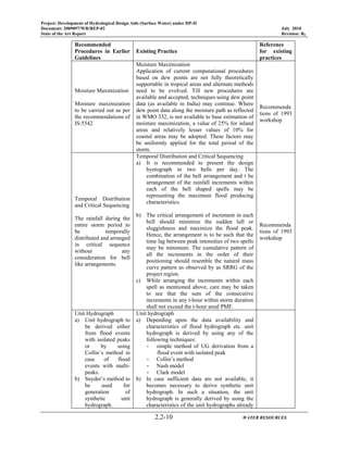 Project: Development of Hydrological Design Aids (Surface Water) under HP-II
Document: 2009097/WR/REP-02 July 2010
State of the Art Report Revision: R0
2.2-10 WATER RESOURCES
Recommended
Procedures in Earlier
Guidelines
Existing Practice
Reference
for existing
practices
Moisture Maximization
Moisture maximization
to be carried out as per
the recommendations of
IS:5542
Moisture Maximization
Application of current computational procedures
based on dew points are not fully theoretically
supportable in tropical areas and alternate methods
need to be evolved. Till new procedures are
available and accepted, techniques using dew point
data (as available in India) may continue. Where
dew point data along the moisture path as reflected
in WMO 332, is not available to base estimation of
moisture maximization, a value of 25% for inland
areas and relatively lesser values of 10% for
coastal areas may be adopted. These factors may
be uniformly applied for the total period of the
storm.
Recommenda
tions of 1993
workshop
Temporal Distribution
and Critical Sequencing
The rainfall during the
entire storm period to
be temporally
distributed and arranged
in critical sequence
without any
consideration for bell
like arrangements.
Temporal Distribution and Critical Sequencing
a) It is recommended to present the design
hyetograph in two bells per day. The
combination of the bell arrangement and t he
arrangement of the rainfall increments within
each of the bell shaped spells may be
representing the maximum flood producing
characteristics.
b) The critical arrangement of increment in each
bell should minimize the sudden lull or
sluggishness and maximize the flood peak.
Hence, the arrangement is to be such that the
time lag between peak intensities of two spells
may be minimum. The cumulative pattern of
all the increments in the order of their
positioning should resemble the natural mass
curve pattern as observed by as SRRG of the
project region.
c) While arranging the increments within each
spell as mentioned above, care may be taken
to see that the sum of the consecutive
increments in any t-hour within storm duration
shall not exceed the t-hour areal PMF.
Recommenda
tions of 1993
workshop
Unit Hydrograph
a) Unit hydrograph to
be derived either
from flood events
with isolated peaks
or by using
Collin’s method in
case of flood
events with multi-
peaks.
b) Snyder’s method to
be used for
generation of
synthetic unit
hydrograph.
Unit hydrograph
a) Depending upon the data availability and
characteristics of flood hydrograph etc. unit
hydrograph is derived by using any of the
following techniques:
- simple method of UG derivation from a
flood event with isolated peak
- Collin’s method
- Nash model
- Clark model
b) In case sufficient data are not available, it
becomes necessary to derive synthetic unit
hydrograph. In such a situation, the unit
hydrograph is generally derived by using the
characteristics of the unit hydrographs already
 