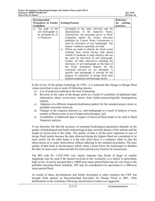 Project: Development of Hydrological Design Aids (Surface Water) under HP-II
Document: 2009097/WR/REP-02 July 2010
State of the Art Report Revision: R0
2.2-11 WATER RESOURCES
Recommended
Procedures in Earlier
Guidelines
Existing Practice
Reference
for existing
practices
c) The peak of the
unit hydrograph to
be increased by 25
to 50 percent.
developed in the same sub-zone and the
characteristics of the respective basins.
Alternatively, the procedure given in flood.
Estimation reports for various sub-zones
published by Central Water Commission is
used for derivation of unit hydrograph. The
Snyder’s method is generally not used.
c) Efforts are made to identify the flood events
resulting from storms having wide spread
rainfall of moderate to high intensity and use
the same for derivation of unit hydrograph.
Further, all other alternatives including the
derivation of unit hydrograph on the basis of
the Flood Estimation Reports for the
concerned sub-zone etc. are attempted. A
specific unit hydrograph is selected for the
purpose of estimation of design flood after
detailed comparison and thorough checks.
In the review of the project hydrology by CWC, it is indicated that change in Design flood
values result due to one or more of following reasons:
a) Use of empirical methods at the time of planning.
b) Revision in the value of the design storm as a result of variability of additional data/
information about severe-most storms from hydro-meteorologically homogeneous
regions,
c) Adoption of a different temporal distribution pattern for the standard project storm or
probable maximum storm etc.
d) Changes in the response function i.e., unit hydrograph as a result of analysis of more
number of flood events or use of improved techniques, and
e) Availability of additional data in respect of observed flood peaks to be used in flood
frequency analysis.
It was therefore felt that the accuracy of estimated hydrological parameters depends on the
quality of hydrological and hydro-meteorological data, network density of the stations and the
length of record used in the study. The quality of data is all the more important in case of
design flood studies because the data observed during the highest flood are considered to be
most useful. On the other hand, it is the time when there is a tendency either to skip the
observations or to make observations without adhering to the standard procedures. The poor
quality of data leads to inconsistency which, many a times forces the hydrologist to abandon
the data. In some cases, observed data for entire period were found to be inconsistent.
The BIS code IS: 11223-1985 very clearly indicates that floods of larger or smaller
magnitude may be used if the hazard involved in the eventuality of a failure is particularly
high or low. It can be assumed that a 10000-year return period flood may be very close to the
probable maximum flood. Similarly, SPF may be considered to be equivalent to a 1000-year
return period flood.
As results of these, developments and further developed in other countries the CWC has
brought fresh manual on Recommended Procedure for Design Flood in 2001. After
deliberations in the workshop, following classification of dams was suggested:
 