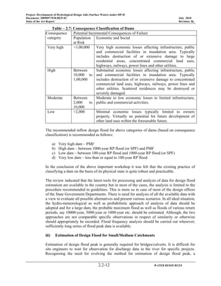 Project: Development of Hydrological Design Aids (Surface Water) under HP-II
Document: 2009097/WR/REP-02 July 2010
State of the Art Report Revision: R0
2.2-12 WATER RESOURCES
Table – 2.7: Consequence Classification of Dams
Consequence
category
Potential Incremental Consequences of Failure
Population
at Risk
Economic and Social
Very high >1,00,000 Very high economic losses affecting infrastructure, public
and commercial facilities in inundation area. Typically
includes destruction of or extensive damage to large
residential areas, concentrated commercial land uses,
highways, railways, power lines and other utilities.
High Between
10,000 to
1,00,000
Substantial economic losses affecting infrastructure, public
and commercial facilities in inundation area. Typically
includes destruction of or extensive damage to concentrated
commercial land uses, highways, railways, power lines and
other utilities. Scattered residences may be destroyed or
severely damaged.
Moderate Between
2,000 to
10,000
Moderate to low economic losses to limited infrastructure,
public and commercial activities.
Low >2,000 Minimal economic losses typically limited to owners
property. Virtually no potential for future development of
other land uses within the foreseeable future.
The recommended inflow design flood for above categories of dams (based on consequence
classification) is recommended as follows:
a) Very high dam – PMF
b) High dam – between 1000-year RP flood (or SPF) and PMF
c) Low dam – between 100-year RP flood and 1000-year RP flood (or SPF)
d) Very low dam – less than or equal to 100-year RP flood
In the conclusion of the above important workshop it was felt that the existing practice of
classifying a dam on the basis of its physical state is quite robust and practicable.
The review indicated that the latest tools for processing and analysis of data for design flood
estimation are available in the country but in most of the cases, the analysis is limited to the
procedure recommended in guidelines. This is more so in case of most of the design offices
of the State Government Departments. There is need for analysis of all the available data with
a view to evaluate all possible alternatives and present various scenarios. In all ideal situation,
the hydro-meteorological as well as probabilistic approach of analysis of data should be
adopted and for a large dam, the probable maximum flood as well as floods of various return
periods, say 10000-year, 5000-year or 1000-year etc. should be estimated. Although, the two
approaches are not comparable specific observations in respect of similarity or otherwise
should appropriately be recorded. Flood frequency analysis should be carried out wherever;
sufficiently long series of flood peak data is available.
iii) Estimation of Design Flood for Small/Medium Catchments
Estimation of design flood peak is generally required for bridges/culverts. It is difficult for
site engineers to wait for observation for discharge data in the river for specific projects.
Recognising the need for evolving the method for estimation of design flood peak, a
 