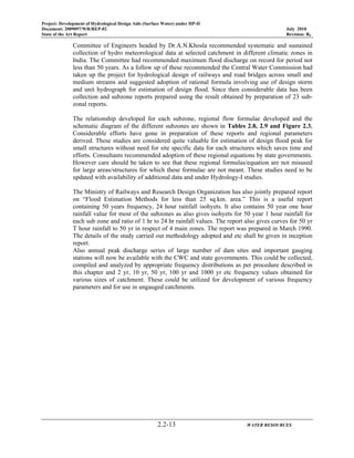 Project: Development of Hydrological Design Aids (Surface Water) under HP-II
Document: 2009097/WR/REP-02 July 2010
State of the Art Report Revision: R0
2.2-13 WATER RESOURCES
Committee of Engineers headed by Dr.A.N.Khosla recommended systematic and sustained
collection of hydro meteorological data at selected catchment in different climatic zones in
India. The Committee had recommended maximum flood discharge on record for period not
less than 50 years. As a follow up of these recommended the Central Water Commission had
taken up the project for hydrological design of railways and road bridges across small and
medium streams and suggested adoption of rational formula involving use of design storm
and unit hydrograph for estimation of design flood. Since then considerable data has been
collection and subzone reports prepared using the result obtained by preparation of 23 sub-
zonal reports.
The relationship developed for each subzone, regional flow formulae developed and the
schematic diagram of the different subzones are shown in Tables 2.8, 2.9 and Figure 2.3.
Considerable efforts have gone in preparation of these reports and regional parameters
derived. These studies are considered quite valuable for estimation of design flood peak for
small structures without need for site specific data for each structures which saves time and
efforts. Consultants recommended adoption of these regional equations by state governments.
However care should be taken to see that these regional formulas/equation are not misused
for large areas/structures for which these formulae are not meant. These studies need to be
updated with availability of additional data and under Hydrology-I studies.
The Ministry of Railways and Research Design Organization has also jointly prepared report
on “Flood Estimation Methods for less than 25 sq.km. area.” This is a useful report
containing 50 years frequency, 24 hour rainfall isohyets. It also contains 50 year one hour
rainfall value for most of the subzones as also gives isohyets for 50 year 1 hour rainfall for
each sub zone and ratio of 1 hr to 24 hr rainfall values. The report also gives curves for 50 yr
T hour rainfall to 50 yr in respect of 4 main zones. The report was prepared in March 1990.
The details of the study carried out methodology adopted and etc shall be given in inception
report.
Also annual peak discharge series of large number of dam sites and important gauging
stations will now be available with the CWC and state governments. This could be collected,
compiled and analyzed by appropriate frequency distributions as per procedure described in
this chapter and 2 yr, 10 yr, 50 yr, 100 yr and 1000 yr etc frequency values obtained for
various sizes of catchment. These could be utilized for development of various frequency
parameters and for use in ungauged catchments.
 