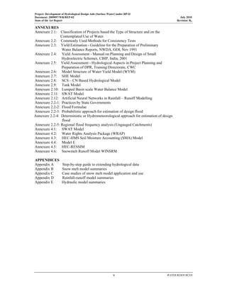 Project: Development of Hydrological Design Aids (Surface Water) under HP-II
Document: 2009097/WR/REP-02 July 2010
State of the Art Report Revision: R0
  v  WATER RESOURCES
 
ANNEXURES
Annexure 2.1: Classification of Projects based the Type of Structure and on the
Contemplated Use of Water
Annexure 2.2: Commonly Used Methods for Consistency Tests
Annexure 2.3: Yield Estimation - Guideline for the Preparation of Preliminary
Water Balance Reports, NWDA, GOI, Nov 1991
Annexure 2.4: Yield Assessment - Manual on Planning and Design of Small
Hydroelectric Schemes, CBIP, India, 2001
Annexure 2.5: Yield Assessment - Hydrological Aspects in Project Planning and
Preparation of DPR, Training Directorate, CWC
Annexure 2.6: Model Structure of Water Yield Model (WYM)
Annexure 2.7: SHE Model
Annexure 2.8: SCS – CN Based Hydrological Model
Annexure 2.9: Tank Model
Annexure 2.10: Lumped Basin scale Water Balance Model
Annexure 2.11: SWAT Model
Annexure 2.12: Artificial Neural Networks in Rainfall – Runoff Modelling
Annexure 2.2-1: Practices by State Governments
Annexure 2.2-2: Flood Formulae
Annexure 2.2-3: Probabilistic approach for estimation of design flood
Annexure 2.2-4: Deterministic or Hydrometeorological approach for estimation of design
flood
Annexure 2.2-5: Regional flood frequency analysis (Ungauged Catchments)
Annexure 4.1: SWAT Model
Annexure 4.2: Water Rights Analysis Package (WRAP)
Annexure 4.3: HEC-HMS Soil Moisture Accounting (SMA) Model
Annexure 4.4: Model E
Annexure 4.5: HEC-RESSIM
Annexure 4.6: Snowmelt Runoff Model WINSRM
APPENDICES
Appendix A Step-by-step guide to extending hydrological data
Appendix B Snow melt model summaries
Appendix C Case studies of snow melt model application and use
Appendix D Rainfall-runoff model summaries
Appendix E Hydraulic model summaries
 