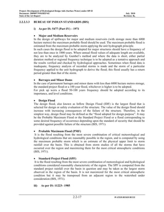 Project: Development of Hydrological Design Aids (Surface Water) under HP-II
Document: 2009097/WR/REP-02 July 2010
State of the Art Report Revision: R0
2.2-17 WATER RESOURCES
2.2.2.3.3 BUREAU OF INDIAN STANDARDS (BIS)
i) As per IS: 5477 (Part IV) – 1971
• Major and Medium Reservoirs
In the design of spillways for major and medium reservoirs (with storage more than 6000
hectare metres) the maximum probable flood should be used. The maximum probable flood is
estimated from the maximum probable storm applying the unit hydrograph principle.
In such cases the design flood to be adopted for major structures should have a frequency of
not less than once in 1000 years. Where annual flood values of adequate length are available,
they are to be analyzed by Gumbel’s method and where the data is short, either partial
duration method or regional frequency technique is to be adopted as a tentative approach and
the results verified and checked by hydrological approaches. Sometimes when flood data is
inadequate, frequency analysis of recorded storms is made and the storm of a particular
frequency applied to the unit hydrograph to derive the flood; this flood usually has a return
period greater than that of the storm.
• Barrages and Minor Dams
In the case of permanent barrages and minor dams with less than 6000 hectare metres storage,
the standard project flood or a 100 year flood, whichever is higher is to be adopted.
For pick up weirs a flood 50-100 years frequency should be adopted according to its
importance, and level conditions.
• Design Flood
The design flood, also known as Inflow Design Flood (IDF) is the largest flood that is
selected for design or safety evaluation of the structure. The value of the design flood should
increase with increasing consequences of the failure of the structure. Therefore, in the
simplest way, design flood may be defined as the “flood adopted for design purpose”. It may
be the Probable Maximum Flood or the Standard Project Flood or a flood corresponding to
some desired frequency of occurrence depending upon the standard of security that should be
provided against possible failure of the structure (BIS, 1971).
• Probable Maximum Flood (PMF)
It is the flood resulting from the most severe combination of critical meteorological and
hydrological conditions that are reasonably possible in the region, and is computed by using
the maximum probable storm which is an estimate of the physical upper limit to storm
rainfall over the basin. This is obtained from storm studies of all the storms that have
occurred over the region and maximizing them for the most critical atmospheric conditions
(BIS, 1971).
• Standard Project Flood (SPF)
It is the flood resulting from the most severe combination of meteorological and hydrological
conditions considered reasonably characteristic of the region. The SPF is computed from the
standard project rainfall over the basin in question and may be taken as the largest storm
observed in the region of the basin. It is not maximized for the most critical atmospheric
condition but it may be transposed from an adjacent region to the watershed under
consideration (BIS, 1971).
iii) As per IS: 11223– 1985
 