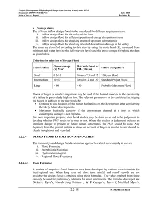Project: Development of Hydrological Design Aids (Surface Water) under HP-II
Document: 2009097/WR/REP-02 July 2010
State of the Art Report Revision: R0
2.2-18 WATER RESOURCES
• Storage dams
The different inflow design floods to be considered for different requirements are:
i. Inflow design flood for the safety of the dam
ii. Inflow design flood for efficient operation of energy dissipation system
iii. Inflow design flood for checking extent of upstream submergence
iv. Inflow design flood for checking extent of downstream damage in the valley
The dams are classified according to their size by using the static head (H), measured from
minimum tail water level to the full reservoir level) and the gross storage (S) behind the dam
as given below.
Criterion for selection of Design Flood
Classification
Gross storage
(S) Mm3
Hydraulic head at
FRL (H) (m)
Inflow design flood
Small 0.5-10 Between7.5 and 12 100 year flood
Intermediate 10-60 Between12 and 30 Standard Project Flood
Large > 60 > 30 Probable Maximum Flood
Floods of larger or smaller magnitude may be used if the hazard involved in the eventuality
of a failure is particularly high or low. The relevant parameters to be considered in judging
the hazard in addition to the size would be:
• Distance to and location of the human habitations on the downstream after considering
the likely future developments.
• Maximum hydraulic capacity of the downstream channel at a level at which
catastrophic damage is not expected.
For more important projects, dam break studies may be done as an aid to the judgement in
deciding whether PMF needs to be used or not. Where the studies or judgement indicate an
imminent danger to present or future human settlements, the PMF should be used. Any
departure from the general criteria as above on account of larger or smaller hazard should be
clearly brought out and recorded.
2.2.2.4 DESIGN FLOOD ESTIMATION APPROACHES
The commonly used design floods estimation approaches which are currently in use are
i. Flood Formulae
ii. Probabilistic/Statistical
iii. Hydrometeorological
iv. Regional Flood Frequency
2.2.2.4.1 Flood Formulae
A number of empirical flood formulae have been developed by various states/scientists for
local/regional use. When long term and short term rainfall and runoff records are not
available the design flood is obtained using these formulae. The value obtained from these
can only be used for preliminary estimates for small catchments. The formulae developed are
Dicken’s, Ryve’s, Nawab Jung Bahadur , W P Creager’s, Jarvis f, Modified Myer’s,
 