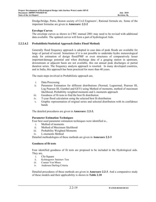 Project: Development of Hydrological Design Aids (Surface Water) under HP-II
Document: 2009097/WR/REP-02 July 2010
State of the Art Report Revision: R0
2.2-19 WATER RESOURCES
Dredge/bridge, Pettis, Boston society of Civil Engineers’, Rational formula etc. Some of the
important formulae are given in Annexure: 2.2-2
Envelope Curves
The envelope curves as shown in CWC manual 2001 may need to be revised with additional
data available. The updated curves will form a part of hydrological Aids.
2.2.2.4.2 Probabilistic/Statistical Approach (Index Flood Method)
Generally flood frequency approach is adopted in case data of peak floods are available for
large of period of record. Sometimes if it is not possible to undertake hydro meteorological
study for estimation of design flood/PMF or even structures of comparatively lesser
important/damage potential and when discharge data of a gauging station in upstream,
downstream or adjacent basin are not available, this out annual peak discharges or partial
duration series. The frequency analysis approach is resorted. In many developed countries,
and in India, this approach has been practiced for more than 40 years.
The main steps involved in Probabilistic approach are,
i. Data Processing
ii. Parameter Estimation for different distributions (Normal, Lognormal, Pearson III,
Log Pearson III, Gumbel and GEV) using Method of moments, method of maximum
likelihood, Probability weighted moments and L-moments approach
iii. Goodness of fit tests to find the best fit distribution
iv. T-year flood calculation using the selected best fit distribution
v. Graphic representation of original series and selected distribution with its confidence
bands
The detailed procedures are given in Annexure: 2.2-3.
Parameter Estimation Techniques
Four best used parameter estimation techniques were identified ie.,
i. Method of moments
ii. Method of Maximum likelihood
iii. Probability Weighted Moments
iv. L-moments Method
Detailed methodologies of these methods are given in Annexure 2.2-3
Goodness of fit tests
Four identified goodness of fit tests are proposed to be included in the Hydrological aids.
They are,
i. Chi-Square
ii. Kolmogorov Smirnov Test
iii. Cramer Von Mises
iv. Andersen Darling Criteria
Detailed procedures of these methods are given in Annexure 2.2-3. And a comparative study
of these models and their applicability is shown in Table 2.10
 