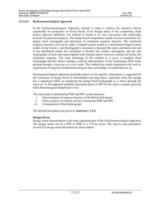 Project: Development of Hydrological Design Aids (Surface Water) under HP-II
Document: 2009097/WR/REP-02 July 2010
State of the Art Report Revision: R0
2.2-21 WATER RESOURCES
2.2.2.4.3 Hydrometeorological Approach
In the Hydrometeorological Approach, attempt is made to analyze the causative factors
responsible for production of severe floods. Even though many of the components elude
precise physical definition, the method is found to be very convenient and sufficiently
accurate for practical purposes. The design flood computation mainly involves estimation of a
design storm hyetograph and derivation of catchment response function. The catchment
response function used can be either a lumped system model or a distributed lumped system
model. In the former, a unit hydrograph is assumed to represent the entire catchment area and
in the distributed model, the catchment is divided into smaller sub-regions, and the unit
hydrographs of each sub-region applied with channel and/or reservoir routing will define the
catchment response. The main advantage of this method is, it gives a complete flood
hydrograph and this allows making a realistic determination of the moderating effect while
passing through a reservoir or a river reach. The method has certain limitations also such as
requirement of long term Hydrometeorological data, knowledge of rainfall process etc.
Hydrometeorological approach preferably based on site specific information is suggested for
the estimation of design flood of intermediate and large dams, especially when the storage
has a significant effect on modifying the design flood hydrograph as it flows through the
reservoir. In this approach probable maximum storm or SPS for the same is usually given by
India Meteorological Department so far.
The main steps in determining PMF and SPF as described are,
i. Determination of response function of the Basins/Sub-basins
ii. Storm analysis of extreme storms to determine PMP and SPS
iii. Computation of flood hydrograph
The detailed procedures are given in Annexure: 2.2-4.
Design Storm
Design storm determination is the most important part of the Hydrometeorological approach.
The design storm can be a SPS or PMP or a T-Year storm. The step by step procedures
involved in design storm derivation are shown below.
 