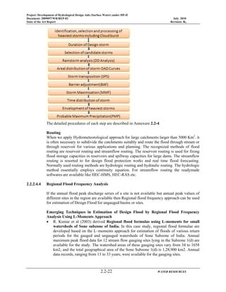 Project: Development of Hydrological Design Aids (Surface Water) under HP-II
Document: 2009097/WR/REP-02 July 2010
State of the Art Report Revision: R0
2.2-22 WATER RESOURCES
The detailed procedures of each step are described in Annexure 2.2-4
Routing
When we apply Hydrometeorological approach for large catchments larger than 5000 Km2
. it
is often necessary to subdivide the catchments suitably and route the flood through stream or
through reservoir for various applications and planning. The recognized methods of flood
routing are reservoir routing and streamflow routing. The reservoir routing is used for fixing
flood storage capacities in reservoirs and spillway capacities for large dams. The streamflow
routing is resorted to for design flood protection works and real time flood forecasting.
Normally used routing methods are hydrologic routing and hydraulic routing. The hydrologic
method essentially employs continuity equation. For streamflow routing the readymade
softwares are available like HEC-HMS, HEC-RAS etc.
2.2.2.4.4 Regional Flood Frequency Analysis
If the annual flood peak discharge series of a site is not available but annual peak values of
different sites in the region are available then Regional flood frequency approach can be used
for estimation of Design Flood for ungauged basins or sites.
Emerging Techniques in Estimation of Design Flood by Regional Flood Frequency
Analysis Using L-Moments Approach
• R. Kumar et al (2003) derived Regional flood formulas using L-moments for small
watersheds of Sone subzone of India. In this case study, regional flood formulae are
developed based on the L–moments approach for estimation of floods of various return
periods for the gauged and ungauged watersheds of Sone Subzone of India. Annual
maximum peak flood data for 12 stream flow gauging sites lying in the Subzone 1(d) are
available for the study. The watershed areas of these gauging sites vary from 34 to 1658
km2, and the total geographical area of the Sone Subzone 1(d) is 1,28,900 km2. Annual
data records, ranging from 13 to 33 years, were available for the gauging sites.
 