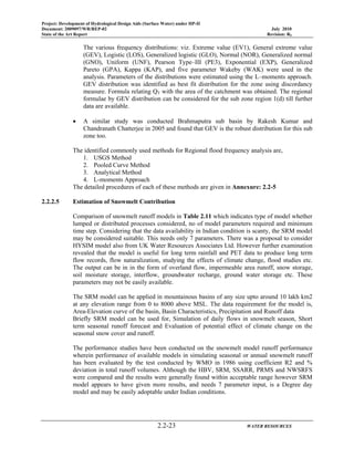 Project: Development of Hydrological Design Aids (Surface Water) under HP-II
Document: 2009097/WR/REP-02 July 2010
State of the Art Report Revision: R0
2.2-23 WATER RESOURCES
The various frequency distributions: viz. Extreme value (EV1), General extreme value
(GEV), Logistic (LOS), Generalized logistic (GLO), Normal (NOR), Generalized normal
(GNO), Uniform (UNF), Pearson Type–III (PE3), Exponential (EXP), Generalized
Pareto (GPA), Kappa (KAP), and five parameter Wakeby (WAK) were used in the
analysis. Parameters of the distributions were estimated using the L–moments approach.
GEV distribution was identified as best fit distribution for the zone using discordancy
measure. Formula relating QT with the area of the catchment was obtained. The regional
formulae by GEV distribution can be considered for the sub zone region 1(d) till further
data are available.
• A similar study was conducted Brahmaputra sub basin by Rakesh Kumar and
Chandranath Chatterjee in 2005 and found that GEV is the robust distribution for this sub
zone too.
The identified commonly used methods for Regional flood frequency analysis are,
1. USGS Method
2. Pooled Curve Method
3. Analytical Method
4. L-moments Approach
The detailed procedures of each of these methods are given in Annexure: 2.2-5
2.2.2.5 Estimation of Snowmelt Contribution
Comparison of snowmelt runoff models in Table 2.11 which indicates type of model whether
lumped or distributed processes considered, no of model parameters required and minimum
time step. Considering that the data availability in Indian condition is scanty, the SRM model
may be considered suitable. This needs only 7 parameters. There was a proposal to consider
HYSIM model also from UK Water Resources Associates Ltd. However further examination
revealed that the model is useful for long term rainfall and PET data to produce long term
flow records, flow naturalization, studying the effects of climate change, flood studies etc.
The output can be in in the form of overland flow, impermeable area runoff, snow storage,
soil moisture storage, interflow, groundwater recharge, ground water storage etc. These
parameters may not be easily available.
The SRM model can be applied in mountainous basins of any size upto around 10 lakh km2
at any elevation range from 0 to 8000 above MSL. The data requirement for the model is,
Area-Elevation curve of the basin, Basin Characteristics, Precipitation and Runoff data
Briefly SRM model can be used for, Simulation of daily flows in snowmelt season, Short
term seasonal runoff forecast and Evaluation of potential effect of climate change on the
seasonal snow cover and runoff.
The performance studies have been conducted on the snowmelt model runoff performance
wherein performance of available models in simulating seasonal or annual snowmelt runoff
has been evaluated by the test conducted by WMO in 1986 using coefficient R2 and %
deviation in total runoff volumes. Although the HBV, SRM, SSARR, PRMS and NWSRFS
were compared and the results were generally found within acceptable range however SRM
model appears to have given more results, and needs 7 parameter input, is a Degree day
model and may be easily adoptable under Indian conditions.
 