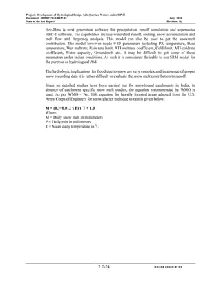 Project: Development of Hydrological Design Aids (Surface Water) under HP-II
Document: 2009097/WR/REP-02 July 2010
State of the Art Report Revision: R0
2.2-24 WATER RESOURCES
Hec-Hms is next generation software for precipitation runoff simulation and supersedes
HEC-1 software. The capabilities include watershed runoff, routing, snow accumulation and
melt flow and frequency analysis. This model can also be used to get the snowmelt
contribution. The model however needs 9-13 parameters including PX temperature, Base
temperature, Wet meltrate, Rain rate limit, ATI-meltrate coefficient, Cold-limit, ATI-coldrate
coefficient, Water capacity, Groundmelt etc. It may be difficult to get some of these
parameters under Indian conditions. As such it is considered desirable to use SRM model for
the purpose as hydrological Aid.
The hydrologic implications for flood due to snow are very complex and in absence of proper
snow recording data it is rather difficult to evaluate the snow melt contribution to runoff.
Since no detailed studies have been carried out for snowbound catchments in India, in
absence of catchment specific snow melt studies, the equation recommended by WMO is
used. As per WMO – No. 168, equation for heavily forested areas adapted from the U.S.
Army Corps of Engineers for snow/glacier melt due to rain is given below:
M = (0.3+0.012 x P) x T + 1.0
Where,
M = Daily snow melt in millimeters
P = Daily rain in millimeters
T = Mean daily temperature in 0
C
 