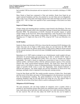 Project: Development of Hydrological Design Aids (Surface Water) under HP-II
Document: 2009097/WR/REP-02 July 2010
State of the Art Report Revision: R0
2.2-27 WATER RESOURCES
had extended 1300 km downstream and was reported to have recorded a discharge of 15000
cumecs.
Many floods in Nepal have originated in Tibet and similarly, floods from Nepal do not
respect national boundaries and have the potential to run into India and even Bangladesh.
Many of the rivers of the Indus and Ganga originate from Tibet and Nepal. Six GLOF events
during 1935 - 1981 in Tibet were reported to have caused damages in the Koshi river basin
area.
Impact of Climate Change
Climate change and retreating glaciers constitute a major hazard in the Himalayas. The most
significant glacial hazards relate to the catastrophic drainage of glacial lakes (Richardson and
Reynolds 2000). The phenomenon of GLOFs illustrates the possible impacts of global
climate change on the local level. With rising temperatures, many big glaciers have melted
rapidly and resulted in a large number of glacial lakes. On average, air temperatures in the
Himalayas are 1°C higher now than in the 1970s, rising by 0.06 °C per year (Shrestha et al,
1999).
GLOF Studies
Studies by Meon and Schwahz (1993) have shown that the maximum GLOF discharge at the
Upper Arun dam site in Nepal is 6300 cumecs about one and half times the PMF 4400
cumecs and three times the spillway design flood of 2100 cumecs (1000-year flood) selected
for the concrete structure of the run-of-river dam. DAMBRK model has been used to simulate
the GLOF
Bajracharya et al ( 2007) made an attempt to use a hydrodynamic model coupled with geo-
informatics for pre-processing and post-processing of data to simulate GLOF impact in
Himalayan catchments. NWS-BREACH (NWS 1991) was used to simulate the outburst
hydrographs. The model is based on coupling the conservation of mass of reservoir inflow,
spillway outflow, and breach outflow with the sediment transport capacity of the unsteady
uniform flow along erosion-formed breached channel. The results have shown that such
studies can be a cost effective means of obtaining preliminary information on the extent and
impact of possible GLOF events in areas like Sagarmatha, where detailed fieldwork is
difficult and expensive. The model outputs also provide information on flood arrival time,
discharge, and depth, which is important for devising early warning systems.
Using the Dam Break and HEC Ras models possible extension of debris flow, flood depth
and time travel of the debris and nature of flood propagation in the downstream was derived
from the hydrodynamic modeling. The spatial distribution of the flood was analysed by
preparing inundation maps for the high flood level along the river The analysis helps to
estimate the arrival time of the flood, which is useful in reducing the GLOF risk.
Mitigation of GLOF Damage
The most permanent, safe and cheap methods for mitigation work is needed, which is
possible by safe breaching moraine dams before the settlements begin with the safeguard of
many check dams and an earth dam at stable and narrow river valley downstream of the lake
for new reservoir This will not only reduce the GLOF risk but also can be helpful in
 
