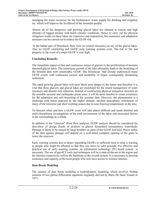 Project: Development of Hydrological Design Aids (Surface Water) under HP-II
Document: 2009097/WR/REP-02 July 2010
State of the Art Report Revision: R0
2.2-28 WATER RESOURCES
managing the water resources for the hydropower, water supply for drinking and irrigation
etc. which will improve the livelihood of the mountain people.
Almost all of the dangerous and growing glacial lakes are situated at remote and high
altitudes of rugged terrains with harsh climatic conditions. Hence to carry out the physical
mitigation works on these lakes are expensive and impractical, but awareness and adaptation
measures can be carried out to reduce the GLOF risk.
In the Indian part of Himalayas there were no control structures on any of the glacial lakes.
Also no GLOF monitoring and GLOF early warning systems exist. The risk to life and
property in the event of a major GLOF is very high.
Concluding Remarks
The immediate impact of fast and continuous retreat of glaciers is the proliferation of moraine
dammed glacial lakes. The continuous growth of the lake ultimately leads to the breaching of
the moraine dam with catastrophic GLOF. The Himalayas had already experienced many
GLOF events with continuous erosion and instability of slopes consequently threatening
settlement.
The rapid growing glacial lakes will most likely pose danger in the future and therefore it is
vital that these glaciers and glacial lakes are monitored for the sound management of water
resources and disaster risk reduction. Instead of constructing physical mitigation structure on
the unstable moraine and earthquake prone zone, it will be more feasible to create awareness
for the adaptation and safe breaching of the moraine dam. However, the phenomenon is a
challenge with limits imposed by the higher altitude, rarefied atmosphere, remoteness of
many of the locations and short working season due to near-freezing temperatures in the area.
To forecast when and how a GLOF event will take places difficult and needs detailed and
multi-disciplinary investigations of the total environment of the lakes and associated factors
in the surroundings as a whole
In addition to the "classical" flood flow analyses, GLOF analysis should be considered for
derivation of design floods of projects in glacier dominated mountainous watersheds.
Damage is likely to be caused by large boulders as parts of the GLOF bed load. Hence safety
of the dam against damage will depend on a well-timed complete opening of the gates to
lower the reservoir
Early warning systems aim to detect impending GLOFs in sufficient time to relay a warning
to people who might be affected so that they can move to safer grounds. For effective and
practical use of early warning systems, an information technology (IT) based system is
necessary. The use of geo-ICT tools and techniques will be a state-of-the-art in the region and
the Internet connectivity will be the backbone to the overall system. It is necessary to develop
awareness and capacity of the local people who now have access to wireless Internet.
Dam Break Modeling
The essence of dam break modeling is hydrodynamic modeling, which involves finding
solution of two partial differential equations originally derived by Barre De Saint Venant in
1871.
 