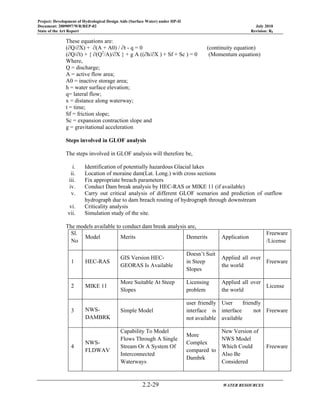 Project: Development of Hydrological Design Aids (Surface Water) under HP-II
Document: 2009097/WR/REP-02 July 2010
State of the Art Report Revision: R0
2.2-29 WATER RESOURCES
These equations are:
(∂Q/∂X) + ∂(A + A0) / ∂t - q = 0 (continuity equation)
(∂Q/∂t) + { ∂(Q2
/A)/∂X } + g A ((∂h/∂X ) + Sf + Sc ) = 0 (Momentum equation)
Where,
Q = discharge;
A = active flow area;
A0 = inactive storage area;
h = water surface elevation;
q= lateral flow;
x = distance along waterway;
t = time;
Sf = friction slope;
Sc = expansion contraction slope and
g = gravitational acceleration
Steps involved in GLOF analysis
The steps involved in GLOF analysis will therefore be,
i. Identification of potentially hazardous Glacial lakes
ii. Location of moraine dam(Lat. Long.) with cross sections
iii. Fix appropriate breach parameters
iv. Conduct Dam break analysis by HEC-RAS or MIKE 11 (if available)
v. Carry out critical analysis of different GLOF scenarios and prediction of outflow
hydrograph due to dam breach routing of hydrograph through downstream
vi. Criticality analysis
vii. Simulation study of the site.
The models available to conduct dam break analysis are,
Sl.
No
Model Merits Demerits Application
Freeware
/License
1 HEC-RAS
GIS Version HEC-
GEORAS Is Available
Doesn’t Suit
in Steep
Slopes
Applied all over
the world
Freeware
2 MIKE 11
More Suitable At Steep
Slopes
Licensing
problem
Applied all over
the world
License
3 NWS-
DAMBRK
Simple Model
user friendly
interface is
not available
User friendly
interface not
available
Freeware
4
NWS-
FLDWAV
Capability To Model
Flows Through A Single
Stream Or A System Of
Interconnected
Waterways
More
Complex
compared to
Dambrk
New Version of
NWS Model
Which Could
Also Be
Considered
Freeware
 