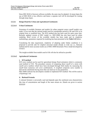 Project: Development of Hydrological Design Aids (Surface Water) under HP-II
Document: 2009097/WR/REP-02 July 2010
State of the Art Report Revision: R0
2.2-30 WATER RESOURCES
Since HEC-RAS is freeware software available, the same may be adopted. At steep slopes the
use of HEC-RAS is less effective and hence a separate tool will be developed for routing
through steep slopes.
2.2.2.6 Design Flood for Urban and Agricultural Catchments
2.2.2.6.1 Urban Catchments
Screening of available literature and models for urban nonpoint source runoff models was
made. It was seen that the rational model used for considerable period in UK and USA in its
original form or modified form. The SCS method also has been used for quite some time.
Recently updated version of HEC model i.e., HEC-HMS has also been used for urban
modeling. Brief review of the available models has been made and its simplicity
methodology, parameters required for modeling has been presented in the Table 2.12 below.
Considering the data requirement, simplicity of adopting under Indian conditions it is
proposed to provide aids for simplest universal model already in wide use i.e., Rational
method and for more accurate results use of HEC-HMS Kinematic Wave model developed by
USACE.
The insight available from models used in UK will also be utilized as possible
2.2.2.6.2 Agricultural Catchments
i. SCS method
SCS curve method can be used for agricultural design flood estimation which is commonly
used method in USA. The procedure consists of computing direct runoff of a storm with
runoff curve numbers which have been developed through field studies by measuring the
runoff from numerous soil cover combinations. A weighted composite curve number is
derived for catchments having more than one land use in area proportion.
HEC-HMS software has developed a module to implement SCS method. This will be used as
a Hydrologic Aid.
ii. Rational Formula
A rational formula is universally used and depends upon the catchment area characteristics
like time of concentration and length of the main stream etc. Details are given in section
2.2.2.2.3
 