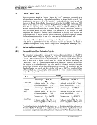 Project: Development of Hydrological Design Aids (Surface Water) under HP-II
Document: 2009097/WR/REP-02 July 2010
State of the Art Report Revision: R0
2.2-32 WATER RESOURCES
2.2.2.7 Climate Change Effects
Intergovernmental Panel on Climate Change (IPCC) 4th
assessment report (AR4) on
climate change has studied the effects of climate change on design flood in general. Their
assessment is that there will be decrease in T-year flood at lower return periods but
increase in T year flood at higher frequencies. It is felt that limited 2,3 studies and IPCC
report do not appear to have examined the problem in greater depth considering long
term data and especially lack of data for assessing effects on 1000 and 10000 year floods.
Current information on the effects of climate change contains considerable complexity
and uncertainty which precludes making firm assessment of the changes in flood
magnitude and frequency. Globally, projected changes in flooding have regional and
seasonal variation. In general the trend for warming of the atmosphere leads to an increase
in the moisture content of the air and so for impacts upon the hydrological cycle.
It is for consideration if these contradictory results should be taken in any cognizance
and it will be preferable to wait for conclusive evidence and results. Till then it is
proposed not to provide for any climate change effects for long run in our Design Aids.
2.2.3 Reviews and Recommendations
2.2.3.1 Suggested Design Flood Estimation Criteria
The consultants have carefully examined the recommendations/Guidelines of BIS, CWC,
United States Army Corps of Engineers, ICOLD, and Institution of Civil Engineers
London- . Structural Standards for River Protection Facilities (Cabinet Order) drew on
basis of River Law of Japan, Classification and criterion for Water Conservancy and
Hydropower Project in China and many other agency/countries practices. Considering
that most of the developed countries and India have been following adequate criteria for
safety of the structures /properties and habitation downstream. The consultants feel that
the classification and criteria laid down in the B.I.S. and by CWC are based on highest
safety standards and considering the safety standards of various countries and consultant
proposed no change in the criteria.
ITEM
INDIA
BIS CWC
Large Dam
Gross storage: > 60MCM
Or
Hydraulic head at FRL: >30 m
Inflow design Flood: PMF
Gross storage: > 60MCM
Or
Hydraulic head at FRL: >30 m
Inflow design Flood: PMF
Medium
dam
Gross storage: 10-60MCM
Or
Hydraulic head at FRL: 12-30 m
Inflow design Flood: SPF
Gross storage: 10-60MCM
Or
Hydraulic head at FRL: 12-30 m
Inflow design Flood: SPF
Small Dam
Gross storage: 0.5-1.0MCM
Or
Hydraulic head at FRL: 7.5-12 m
Inflow design Flood: 100 yr flood
Gross storage: 0.5-1.0MCM
Or
Hydraulic head at FRL: 7.5-12m
Inflow design Flood: 100 yr flood
For more important projects, dam break studies may be done as an aid to the judgement in
deciding whether PMF needs to be used or not. Where the studies or judgement indicate
an imminent danger to present or future human settlements, the PMF should be used. Any
 