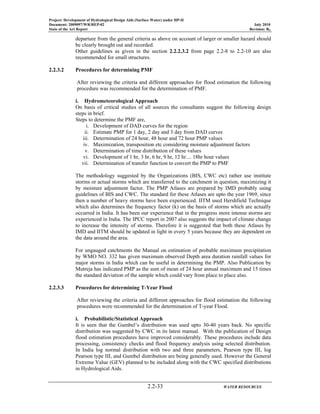 Project: Development of Hydrological Design Aids (Surface Water) under HP-II
Document: 2009097/WR/REP-02 July 2010
State of the Art Report Revision: R0
2.2-33 WATER RESOURCES
departure from the general criteria as above on account of larger or smaller hazard should
be clearly brought out and recorded.
Other guidelines as given in the section 2.2.2.3.2 from page 2.2-8 to 2.2-10 are also
recommended for small structures.
2.2.3.2 Procedures for determining PMF
After reviewing the criteria and different approaches for flood estimation the following
procedure was recommended for the determination of PMF.
i. Hydrometeorological Approach
On basis of critical studies of all sources the consultants suggest the following design
steps in brief.
Steps to determine the PMF are,
i. Development of DAD curves for the region
ii. Estimate PMP for 1 day, 2 day and 3 day from DAD curves
iii. Determination of 24 hour, 48 hour and 72 hour PMP values
iv. Maximization, transposition etc considering moisture adjustment factors
v. Determination of time distribution of these values
vi. Development of 1 hr, 3 hr, 6 hr, 9 hr, 12 hr.... 18hr hour values
vii. Determination of transfer function to convert the PMP to PMF
The methodology suggested by the Organizations (BIS, CWC etc) rather use institute
storms or actual storms which are transferred to the catchment in question, maximizing it
by moisture adjustment factor. The PMP Atlases are prepared by IMD probably using
guidelines of BIS and CWC. The standard for these Atlases are upto the year 1969, since
then a number of heavy storms have been experienced. IITM used Hershfield Technique
which also determines the frequency factor (k) on the basis of storms which are actually
occurred in India. It has been our experience that in the progress more intense storms are
experienced in India. The IPCC report in 2007 also suggests the impact of climate change
to increase the intensity of storms. Therefore it is suggested that both these Atlases by
IMD and IITM should be updated in light in every 5 years because they are dependent on
the data around the area.
For ungauged catchments the Manual on estimation of probable maximum precipitation
by WMO NO. 332 has given maximum observed Depth area duration rainfall values for
major storms in India which can be useful in determining the PMP. Also Publication by
Mutreja has indicated PMP as the sum of mean of 24 hour annual maximum and 15 times
the standard deviation of the sample which could vary from place to place also.
2.2.3.3 Procedures for determining T-Year Flood
After reviewing the criteria and different approaches for flood estimation the following
procedures were recommended for the determination of T-year Flood.
i. Probabilistic/Statistical Approach
It is seen that the Gumbel’s distribution was used upto 30-40 years back. No specific
distribution was suggested by CWC in its latest manual. With the publication of Design
flood estimation procedures have improved considerably. These procedures include data
processing, consistency checks and flood frequency analysis using selected distribution.
In India log normal distribution with two and three parameters, Pearson type III, log
Pearson type III, and Gumbel distribution are being generally used. However the General
Extreme Value (GEV) planned to be included along with the CWC specified distributions
in Hydrological Aids.
 