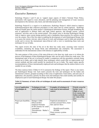 Project: Development of Hydrological Design Aids (Surface Water) under HP-II
Document: 2009097/WR/REP-02 July 2010
State of the Art Report Revision: R0
ES - i WATER RESOURCES
Executive Summary
Hydrology Projects I and II aim to ‘support major aspects of India’s National Water Policy,
particularly with regard to water allocation, and the planning and management of water resources
development at the national, state, basin, and individual project levels.
Hydrology Project-II is a sequel to its predecessor, Hydrology Project-I, which aimed to improve
hydrometeorological data collection procedures in nine states and six central agencies. Hydrology
Project-II builds upon the earlier project’s Hydrological Information System, through broadening the
area of application to thirteen states and eight central agencies, and through various ‘vertical
extension’ activities such as the current project. This project aims to develop Hydrological Design
Aids to improve upon current design practices and to standardise those practices for uniform use all
over the country. One of the first steps in enabling the development of such Hydrological Design Aids
is to assess the current, relevant, state-of-the-art in tools and techniques used in India and around the
world, and to review the international state-of-the-art with a view to transferring those tools and
techniques for use in India.
This report reviews the state of the art in the three key study areas: assessing water resource
availability; estimating the design flood; and sedimentation rate estimation. The assessment is
undertaken for the international context with reference to applicability in India.
The main purpose of this review of the state-of-the-art in the three key study areas is to inform the
process of development of three Hydrological Design Aids, one for each of those key study areas. The
international state of the art is reviewed to enable a comparison with the procedures currently being
carried out in India, and to help identify those techniques which would offer an improvement over
current methods and that could sensibly be transferred for use in India. The report makes specific
recommendations of those internationally employed tools and techniques that the authors believe to be
suitable for use in India.
The three matrices below (Tables 0.1-0.3) summarise the findings of the report. There is one matrix
per Hydrological Design Aid. Each matrix presents the tools and techniques for the Indian and
international contexts, grouped according to their areas of application. Each matrix, and each area of
application, also presents a priority for those tools and techniques that could sensibly and usefully be
employed as part of each Hydrological Design Aid under this project.
Table 0.1:Summary of state of the art techniques & tools used in assessment of water resources
potential
Area of application
of techniques &
tools
Techniques & tools
used in Indian context
Examples of techniques &
tools used in international
context
Priority areas for
further work
(High to Low)
(Low means that
Indian methods
are ‘state of the
art’)
Project pre-feasibility
stage
Strange’s Table
Observed flow
Empirical formulae
ICAR formula for small
watersheds
Thorrnthwaite Mather’s
formula
Empirical calculations to
estimate seasonal flows, mean
flow and low flows
Rainfall-runoff models,
HYSIM
Water resource systems
models
High
 