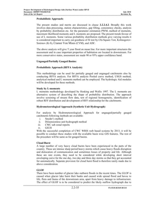 Project: Development of Hydrological Design Aids (Surface Water) under HP-II
Document: 2009097/WR/REP-02 July 2010
State of the Art Report Revision: R0
2.2-35 WATER RESOURCES
Probabilistic Approach:
The present studies and merits are discussed in clause 2.2.2.4.2. Broadly this work
involves data processing, station characteristics, gap filling, consistency checks, analysis
by probability distribution etc. for the parameter estimation PWM, method of moments,
maximum likelihood moments and L moments are proposed. The present trends favour of
use of L moments. Some various probability distribution methods give varying results it
is considered important to carry out goodness of fit test by Chi-Square Test, Kolmogorov-
Smirnov (K-S), Cramer Von Mises (CVM), and ADC.
The above analysis will give T year flood on mean line. For more important structures the
assessment and in case important properties of habitation are located in downstream. For
more conservative states, assessment are made 90 or 95% upper confidence band.
Ungauged/Partially Gauged Basins:
Probabilistic Approach (RFFA Analysis)
This methodology can be used for partially gauged and ungauged catchments also by
conducting RFFA analysis. For RFFA analysis Pooled curve method, USGS method,
analytical method and L moments method can be employed. The hydrologic Aid modules
will be developed for these methods.
Study by L-moments
L moments methodology developed by Hosking and Wallis 1997. The L moments are
alternative system of describing the shape of probability distribution. The approach
involve screening of stream flow data, test of regional homogeneity, identification of
robust RFF distribution and development of RFF relationship for the catchments.
Hydrometeorological Approach (Synthetic Unit Hydrograph)
For analysis by Hydrometeorological Approach for ungauged/partially gauged
catchments following methods are available:
i. Snyder’s method
ii. Dimensionless unit hydrograph method
iii. CWC sub zonal reports
iv. GIUH
With the successful completion of CWC WRIS web based systems by 2013, it will be
possible to conduct these studies with the available basin wise GIS features. The rest of
the procedure will be same as for gauged basins.
Cloud Burst
A large number of very heavy cloud bursts have been experienced in the parts of the
country. These are intense sharp period heavy storms which cause heavy floods disruption
and dislocation of communication and sometimes losses of property and life. Although
these are rare events, they need to be considered while developing short interval
enveloping curve for the one day, two day and three day storms so that they get accounted
for automatically. Separate provision for cloud burst flood is therefore rarely made due to
above consideration.
GLOF
There have been number of glacier lake outburst floods in the recent times. The GLOF is
caused when glacier lake burst their banks and caused wide spread flood and havoc to
life, flora and fauna of the downstream area, apart from heavy damage to infrastructure.
The effect of GLOF is to be considered to predict the likely outflow hydrograph due to
 