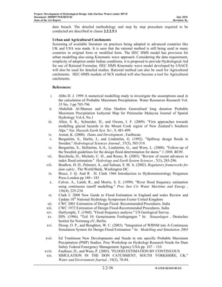 Project: Development of Hydrological Design Aids (Surface Water) under HP-II
Document: 2009097/WR/REP-02 July 2010
State of the Art Report Revision: R0
2.2-36 WATER RESOURCES
dam breach. The detailed methodology and step by step procedure required to be
conducted are described in clause 2.2.2.5.1
Urban and Agricultural Catchments
Screening of available literature on practices being adopted in advanced countries like
UK and USA was made. It is seen that the rational method is still being used in many
countries in original form or modified form. The HEC HMS model has provision for
urban modelling also using Kinematic wave approach. Considering the data requirement,
simplicity of adoption under Indian conditions, it is proposed to provide Hydrological Aid
for use of Rational Formulae. HEC HMS Kinematic wave model developed by USACE
will also be used for detailed studies. Rational method can also be used for Agricultural
catchments. HEC-HMS module of SCS method will also become a tool for Agricultural
catchments.
References:
i. Abbs D. J. 1999 A numerical modelling study to investigate the assumptions used in
the calculation of Probable Maximum Precipitation. Water Resources Research Vol.
35 No. 3 pp 785-796
ii. Abdullah Al-Mamun and Alias Hashim Generalised long duration Probable
Maximum Precipitation Isohyetal Map for Peninsular Malaysia Journal of Spatial
Hydrology Vol.4, No.1
iii. Allen, S. K., Schneider, D., and Owens, I. F. (2009). "First approaches towards
modelling glacial hazards in the Mount Cook region of New Zealand’s Southern
Alps." Nat. Hazards Earth Syst. Sci , 9, 481-499.
iv. Asmal, K. (2000). Dams and Development , Earthscan.
v. Bergström, S., Harlin, J., and Lindström, G. (1992). "Spillway design floods in
Sweden." Hydrological Sciences Journal , 37(5), 505-519.
vi. Bergström, S., Hellström, S.-S., Lindström, G., and Wern, L. (2008). "Follow-up of
the Swedish guidelines for the design flood determination for dams." 1:2008, BE90 .
vii. Bocchiola, D., Michele, C. D., and Rosso, R. (2003). "Review of recent advances in
index flood estimation." Hydrology and Earth System Sciences , 7(3), 283-296.
viii. Bradlow, D. D., Palmieri, A., and Salman, S. M. A. (2002). Regulatory frameworks for
dam safety , The World Bank, Washington DC.
ix. Bruce, J. Q. And R . H. Clark 1966 Introduction to Hydrometeorology Pergamon
Press London pp 180 - 183
x. Calver, A., Lamb, R., and Morris, S. E. (1999). "River flood frequency estimation
using continuous runoff modelling." Proc Inst Civ Water Maritime and Energy ,
136(4), 225-234.
xi. Clark C 2008 New Guide to Flood Estimation in England and wales Review and
Update 10th
National Hydrology Symposium Exeter United Kingdom
xii. CWC 2001 Estimation of Design Flood- Recommended Procedures. India
xiii. CWC 1972 Estimation of Design Flood-Recommended Procedures. India
xiv. Darlrymple, T. (1960). "Flood frequency analysis." US Geological Survey.
xv. DIN. (1986). "Teil 10: Gemeinsame Festlegungen " In: Stauanlagen , Deutsches
Institut fur Normung eV, Berlin.
xvi. Droop, O. P., and Boughton, W. C. (2003). "Integration of WBNM into A Continuous
Simulation System for Design Flood Estimation " In: Modelling and Simulation 2003
.
xvii. Ed Tomlinson New Developments and Needs in site specific Probable Maximum
Precipitation (PMP) Studies. Proc Workshop on Hydrologi Research Needs for Dam
Safety Federal Emergency Management Agency USA pp. 107 – 110
xviii. Faulkner, D., and Wass, P. (2005). "FLOOD ESTIMATION BY CONTINUOUS
xix. SIMULATION IN THE DON CATCHMENT, SOUTH YORKSHIRE, UK."
Water and Environment Journal , 19(2), 78-84.
 