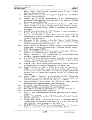 Project: Development of Hydrological Design Aids (Surface Water) under HP-II
Document: 2009097/WR/REP-02 July 2010
State of the Art Report Revision: R0
2.2-37 WATER RESOURCES
xx. FEMA. (2004a). "Hazard Potential Classification System for Dams ", Federal
Emergency Management Agency.
xxi. FEMA. (2004b). "Selecting and accomodating inflow design floods for dams." Federal
Emergency Management Agency.
xxii. Fernando, W.C.D.K and S.S. Wickramasuriya 2010 The Hydrometeorological
estimation of Probable Maximum Precipitation under varying scenarios in Sri Lanka
International Journal of Climatology
xxiii. Feyen, L., Dankers, R., Barredo, J. I., Kalas, M., Bódis, K., Roo, A. d., and Lavalle, C.
(2006). "Flood risk in Europe in a changing climate." EUR 22313 EN , European
Commission Joint Research Centre, Institute of Environment and Sustainability,
Luxembourg.
xxiv. Foerland, E. J., and Kristoffersen, D. (1989). "Estimation of extreme preciptitation in
Norway." Nordic Hydrology , 20, 257-276.
xxv. Galea, G., and Prudhomme, C. (1997). "Basic notions and useful concepts for
understanding the modelling of flood regimes of basins in QdF models." Revue des
Sciences de l'Eau , 10(1), 83-101.
xxvi. Ghahraman, B., The Estimation of One Day Duration Probable Maximum
Precipitation over Atrak Watershed in Iran. Iranian Journal of Science & Technology
Transaction B Engineering Vol 32 No B 2 pp 175 - 179
xxvii. Guillot, P. (1993). "The arguments of the gradex method: a logical support to assess
extreme floods." In: Extreme hydrological events: Precipittaion, floods and droughts ,
IAHS, Yokohama, Japan, 287-298.
xxviii. Guillot, P., and Duband, D. (1967). "La méthode du Gradex pour calcul de la
probabilitié de crues à partir des pluies." AISH , 84, 560-560.
xxix. Gurung, J., and Lama, L. T. (2008). "Regional GLOFs Risk Reduction Initiative in the
Himalayas: Preparatory Assessment Report, Nepal."
xxx. Hart T.L. (1982) Survey of Probable Maximum Precipitation using the synoptic
method of storm transposition and maximisation. Workshop on spillway design
AWRC Conference Vol. 6 Canberra Australia
xxxi. Hewitt, K. (1982). "Natural dams and outburst floods of the Karakoram Himalaya." In:
Hydrological Aspects of Alpine and High Mountain Areas , IAHS, Exeter.
xxxii. Huggel, C., Haeberli, W., Kääb, A., Hoelzle, M., Ayros, E., and Portocarrero, C.
(2002). "Assessment of glacier hazards and glacier runoff for different climate
scenarios based on remote sensing data: a case study for a hydropower plant in the
Peruvian Andes." In: EARSeL-LISSIG-Workshop Observing our Cryosphere from
Space Bern.
xxxiii. Huggel, C., Kääb, A., Haeberli, W., and Krummenacher, B. (2003). "Regional-scale
GIS-models for assessment of hazards from glacier lake outbursts: evaluation and
application in the Swiss Alps." Nat. Hazards Earth Syst. Sci , 3, 647-662.
xxxiv. Hydrometeorological Advisory Service, The Estimation of Probable Maximum
Precipitation in Australia Commonwealth Bureau of Meteorology
xxxv. ICE. (1996). "Floods and reservoir safety." Institution of Civil Engineers.
xxxvi. IH. (2000). "Flood Estimation Handbook." Institute of Hydrology.
xxxvii. IPCC. (2007). "Climate Change 2007: The Physical Science Basis - Summary for
xxxviii. Policymakers." Word Meteorological Organisation.
xxxix. Ives, J. D. (1986). "Glacial lake outburst floods and risk engineering in the Himalaya."
ICIMOD.
xl. Kjeldsen, T. R. (2007). "The revitalised FSR/FEH rainfall-runoff method." Centre for
Ecology and Hydrology.
xli. Li-Chuan Chen and A. Allen Bradley The Effects of Atmospheric Moisture
Availability for the North Eastern Illinois Storm of 17 – 18 July 1996 Tenth Penn
State NCAR MM 5 User’s Workshop 21-23 June 2000 USA
xlii. Liu, J. (2002). "Selection of Design Floods in Southeast Asia." In: 5th International
Conference on Hydro -Science & -Engineering (ICHE-2002) , Warsaw.
 