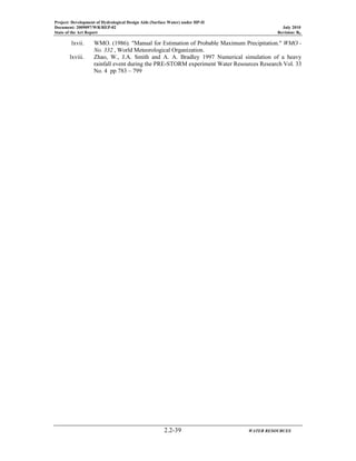 Project: Development of Hydrological Design Aids (Surface Water) under HP-II
Document: 2009097/WR/REP-02 July 2010
State of the Art Report Revision: R0
2.2-39 WATER RESOURCES
lxvii. WMO. (1986). "Manual for Estimation of Probable Maximum Precipitation." WMO -
No. 332 , World Meteorological Organization.
lxviii. Zhao, W., J.A. Smith and A. A. Bradley 1997 Numerical simulation of a heavy
rainfall event during the PRE-STORM experiment Water Resources Research Vol. 33
No. 4 pp 783 – 799
 