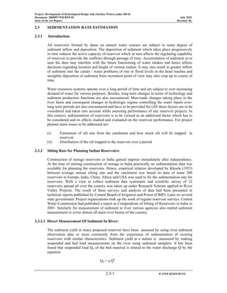 Project: Development of Hydrological Design Aids (Surface Water) under HP-II
Document: 2009097/WR/REP-02 July 2010
State of the Art Report Revision: R0
2.3-1 WATER RESOURCES
2.3 SEDIMENTATION RATE ESTIMATION
2.3.1 Introduction:
All reservoirs formed by dams on natural water courses are subject to some degree of
sediment inflow and deposition. The deposition of sediment which takes place progressively
in time reduces the active capacity of reservoir which in turn affects the regulating capability
of reservoir to provide the outflows through passage of time. Accumulation of sediment at or
near the dam may interfere with the future functioning of water intakes and hence affects
decisions regarding location and height of various outlets. It may also result in greater inflow
of sediment into the canals / water problems of rise in flood levels in the head reaches and
unsightly deposition of sediment from recreation point of view may also crop up in course of
time.
Water resources systems operate over a long period of time and are subject to ever increasing
demand of water for various purposes. Besides, long term changes in terms of technology and
sediment production functions are also encountered. Man-made changes taking place in the
river basin and consequent changes in hydrologic regime controlling the water inputs over-
long term periods are also encountered and have to be provided for (All these factors are to be
considered and taken into account while assessing performance of any reservoir project). In
this context, sedimentation of reservoirs is to be viewed as an additional factor which has to
be considered and its effects studied and evaluated on the reservoir performance. For project
planner main issues to be addressed are:
(i) Estimation of silt rate from the catchment and how much silt will be trapped in
reservoir.
(ii) Distribution of the silt trapped in the reservoir over a period.
2.3.2 Silting Rate for Planning Indian Reservoirs:
Construction of storage reservoirs in India gained impetus immediately after independence.
At the time of starting construction of storage in India practically no sedimentation data was
available for planning the reservoirs. Hence, empirical relation developed by Khosla (1953)
between average annual silting rate and the catchment size based on data of some 200
reservoirs in Europe, India, China, Africa and USA was used to fix the sedimentation rate for
reservoirs. With a view to collect sediment data systematic and scientific survey of 12
reservoirs spread all over the country was taken up under Research Scheme applied to River
Valley Projects. The result of these surveys and analysis of data had been presented in
technical reports published by Central Board of Irrigation and Power (CBIP). Later on several
state government/ Project organisations took up the work of regular reservoir surveys. Central
Water Commission had published a report as Compendium of Silting of Reservoirs in India in
2001. Similarly for measurement of sediment in river various agencies also started sediment
measurement to cover almost all main river basins of the country.
2.3.2.1 Direct Measurement Of Sediment In River:
The sediment yield in many proposed reservoir have been assessed by using river sediment
observation data or more commonly from the experience of sedimentation of existing
reservoirs with similar characteristics. Sediment yield at a station is measured by making
suspended and bed load measurements on the river using sediment samplers. It has been
found that suspended load QS of the bed material is related to the water discharge Q by the
equation
QS = a Qb
 