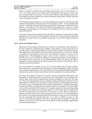 Project: Development of Hydrological Design Aids (Surface Water) under HP-II
Document: 2009097/WR/REP-02 July 2010
State of the Art Report Revision: R0
2.3-2 WATER RESOURCES
Where ‘a’ depends on channel, flow and sediment characteristics, and ‘b’ varies between 1.5
to 2.5. For a given stream such a relation can be developed for each season in order to get
more accurate results. It is necessary to evolve proper sediment water discharge rating curve
and combine it with flow duration curve based on uniformly spaced daily or shorter time units
in case of smaller river basins.
The sediment discharge rating curves can also be prepared from hydraulic consideration using
sediment load formulae, but this has not yet become popular in India. To the suspended load
must be is added ‘Qb’ the bed load discharge at that station. Measurement of bed load in large
stations is very difficult. In the absence of detailed measurements, Qb is taken as a certain
percentage of QS depending on concentration of suspended load and size of bed material and
suspended sediment.
The present Indian Code recommends that bed load be estimated as a percentage generally
ranging from 5 to 20 percent of the suspended load. However, practical means of measuring
bed load of sediment need to be undertaken particularly in cases where high bed loads are
anticipated.
2.3.2.2 Reservoir Capacity Survey:
Measurement of the sediment accumulation in a reservoir is considered by many engineers as
the best method for determining the sediment yield. Reservoir survey data provide an
excellent source for determining sediment yield rates. While using the information for nearby
areas adjustments in the sediment yield rate will usually be necessary to account for variation
in drainage area characteristics. One of the most important variations is the size of the
drainage basin. The hydrographic capacity surveys of the reservoirs are carried out to
determine total volume occupied by sediment, the sedimentation pattern and the change in
area-capacity curves of reservoir. By converting sediment volume into mass on the basis of
estimated or measured bulk density and correcting for trap efficiency, the sediment yield of
catchment can also be estimated.
The usual methods for capacity survey are (i) Contour method and (ii) Range methods.
Recent advances in automated survey techniques now make hydrographic contour surveying
very economical requiring only a few days of field work using automated depth measurement
at positioning systems to perform data collection traverses required by contouring software.
The range line method of reservoir surveying is based on measuring depth along a pre
determined or selected range lines across the reservoir. Hydrographic survey techniques are
used for under water areas and standard land surveying techniques are used above the water
line. These have historical been the most commonly employed technique to monitor reservoir
sedimentation. In India, this has been used in all the reservoirs surveyed during last 40 years.
The range survey is conducted using the conventional equipments viz., theodolite, plane table,
sextant, range finders, sounding rods, eco-sounders and slow moving boats. The water depths
in reservoirs are recorded with the help of eco-sounders mounted on the boat moving along
the range line. The range lines are normally spaced 1 to 2 Km apart along the length of the
reservoir. Normally surveys are carried out at an interval of 5 years. But it is found that in
practice the interval between two successive surveys varies from 2 to 15 years depending on
the resources of the project authorities and State Governments. These surveys are economical
but time consuming and sometimes they take 2 to 3 years to complete a survey in a big
reservoir. This defeats the purpose of the survey and hence these are suitable for small and
medium size reservoirs. For big reservoirs this technique is being increasingly supplemented
with automated equipments.
 