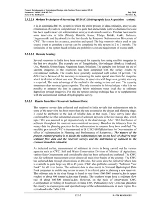 Project: Development of Hydrological Design Aids (Surface Water) under HP-II
Document: 2009097/WR/REP-02 July 2010
State of the Art Report Revision: R0
2.3-3 WATER RESOURCES
2.3.2.2.1 Modern Techniques of Surveying: HYDAC (Hydrographic data Acquisition system)
It is an automated HITEC system in which the entire process of data collection, analysis and
presentation of results is computerised. It is quite fast and accurate with less human errors and
has been used in reservoir sedimentation surveys in advanced countries. This has been used in
some reservoirs in India (Mainly Matatila, Konar, Tilaiya, Idukki, Kakki, Balimala,
Linganamakki and Jayakwadi) in the last decade by Reservoir Sedimentation Directorate of
CWC. The system has accuracy, precision and speed. The big reservoirs which used to take
several years to complete a survey can be completed by this system in 2 to 3 months. The
limitations of the system faced in India are prohibitive cost and requirement of trained staff.
2.3.2.2.2 Remote Sensing:
Several reservoirs in India have been surveyed for capacity loss using satellite imageries in
the last two decades. The example are of Tungabhadra, Govindsagar (Bhakra), Hirakund,
Urai, Matatila, Sriram Sagar, Nagarjuna Sagar, Srisailam. The capacity loss through the use of
satellite imageries in the reservoirs has been compared with the survey results by
conventional methods. The results have generally compared well within 10 percent. The
difference is because of the accuracy in measuring the water spread area from the imageries
which is of order of about one acre. Therefore, in reservoirs with large area, greater accuracy
is expected. The main advantage of the method is the saving in time and cost. The capacity
assessment does not need great expertise. The only constraint in this technique is that it is not
possible to measure the loss in capacity below minimum water level due to sediment
deposition through imageries. For this the remote sensing technique has to be supplemented
with the conventional method of hydrographic survey.
2.3.2.3 Results from River/Reservoir Sediment Data:
The reservoir survey data collected and analysed in India reveals that sedimentation rate in
some of the reservoirs has been more than the rate assumed at the design and planning stage.
It could be attributed to the lack of reliable data at that stage. These survey have also
confirmed the fact that substantial amount of sediment deposits in the live storage also, which
upto 1965 was assumed to get deposited only in the dead storage. After 1965 distribution of
sediment throughout the reservoir was considered necessary. Based on the inference from the
survey data the planning practices for the sedimentation in reservoir have been modified. The
modified practice of CWC is incorporated in IS 12182-1987(Guidelines for Determination of
effect of sedimentation in Planning and Performance of Reservoirs). The feature of the
present sediment practice is to decide the sedimentation rate on the basis of observed river
sediment flow data and the reservoir surveys and the distribution of sediment in the
reservoir should be estimated.
As indicated earlier, measurement of sediment in rivers is being carried out by various
agencies such as CWC, Soil and Water Conservation Division of Ministry of Agriculture,
various State Governments and considerable data has been collected and analysed. The CWC
sites for sediment measurement cover almost all main river basins of the country. The CWC
has collected data through observations at 466 sites. For some sites the period for which data
is available is quite large say 40 to 45 years. CWC also publishes annually “Sediment Year
Book” for all river basins. The sediment data is also stored in National Hydrological Data
Bank computers to enable easy access to users. It is referred prior to planning a new reservoir.
The sediment rate in the river Ganga is found to vary from 1000-3000 tonnes/sq.km in upper
reaches to about 400 tonnes/sq.km near Farraka. The southern rivers have a sediment flow
rate of about 400-500 tonnes/sq.km. However, on the basis of observations CWC
(Compendium of Silting of Reservoirs in India CWC Publication) New Delhi has classified
the country in seven regions and specified range of the sedimentation rate in each region. It is
reproduced in the Table 2.10
 
