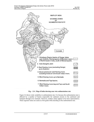 Project: Development of Hydrological Design Aids (Surface Water) under HP-II
Document: 2009097/WR/REP-02 July 2010
State of the Art Report Revision: R0
2.3-5 WATER RESOURCES
Fig. – 2.4 : Map of India showing zone wise sedimentation rate
Figure 2.4 shows wide variability in sedimentation rate. It is because the sedimentation rate is
affected by a number of factors responsible for sediment erosion in the catchment and
transport through river channels. However, median values appear to be more representative.
These regional values are used as a first guide while deciding on the sedimentation rate.
Legends
 