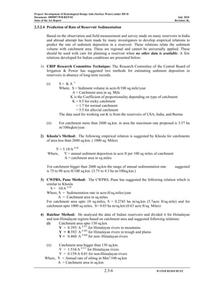 Project: Development of Hydrological Design Aids (Surface Water) under HP-II
Document: 2009097/WR/REP-02 July 2010
State of the Art Report Revision: R0
2.3-6 WATER RESOURCES
2.3.2.4 Prediction of Rate of Reservoir Sedimentation
Based on the observation and field measurement and survey made on many reservoirs in India
and abroad attempt has been made by many investigators to develop empirical relations to
predict the rate of sediment deposition in a reservoir. These relations relate the sediment
volume with catchment area. These are regional and cannot be universally applied. These
should be used with care for planning a reservoir when no other data is available. A few
relations developed for Indian conditions are presented below:
1) CBIP Research Committee Technique: The Research Committee of the Central Board of
Irrigation & Power has suggested two methods for estimating sediment deposition in
reservoirs in absence of long term records.
(i) S = K A ¾
Where, S = Sediment volume in acre-ft/100 sq.mile/year
A = Catchment area in sq. Mile
K is the Coefficient of proportionality depending on type of catchment
K = 0.5 for rocky catchment
= 1.7 for normal catchment
= 5.5 for alluvial catchment
The data used for working out K is from the reservoirs of USA, India, and Burma
(ii) For catchment more than 2600 sq.km. in area the maximum rate proposed is 3.57 ha
m/100sqkm/year.
2) Khosla’s Method: The following empirical relation is suggested by Khosla for catchments
of area less than 2600 sq.km. ( 1000 sq. Miles)
Y = 5.19/A 0.28
Where, Y = annual sediment deposition in acre ft per 100 sq miles of catchment
A = catchment area in sq.miles
For catchment bigger than 2600 sq.km the range of annual sedimentation rate suggested
is 75 to 90 acre ft/100 sq.km. (3.75 to 4.3 ha m/100sq.km.)
3) CWPRS, Pune Method: The CWPRS, Pune has suggested the following relation which is
similar to Khosla
S = 10/A 0.24
Where, S = Sedimentation rate in acre-ft/sq.miles/year
A = Catchment area in sq.miles
For catchment area upto 10 sq.miles, S = 0.2743 ha m/sq.km (5.7acre ft/sq.mile) and for
catchment upto 1000 sq.miles, S= 0.03 ha m/sq.km (0.63 acre ft/sq. Miles)
4) Raichur Method: He analysed the data of Indian reservoirs and divided it for Himalayan
and non-Himalayan regions based on catchment area and suggested following relations:
(i) Catchment area upto 130 sq.km
Y = 0.395/ A 0.311
for Himalayan rivers in mountains
Y = 0.392/ A 0.202
for Himalayan rivers in trough and plains
Y = 0.460/ A 0.468
for non- Himalayan rivers
(ii) Catchment area bigger than 130 sq.km.
Y = 1.534/A 0.311
for Himalayan rivers
Y = 0.159/A 0.01 for non-Himalayan rivers
Where, Y = Annual rate of silting in Mm3
/100 sq.km
A = Catchment area in sq.km.
 