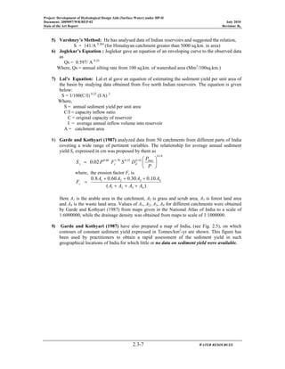 Project: Development of Hydrological Design Aids (Surface Water) under HP-II
Document: 2009097/WR/REP-02 July 2010
State of the Art Report Revision: R0
2.3-7 WATER RESOURCES
5) Varshney’s Method: He has analysed data of Indian reservoirs and suggested the relation,
S = 141/A 0.264
(for Himalayan catchment greater than 5000 sq.km. in area)
6) Joglekar’s Equation : Joglekar gave an equation of an enveloping curve to the observed data
as
Qs = 0.597/ A 0.24
Where, Qs = annual silting rate from 100 sq.km. of watershed area (Mm3
/100sq.km.)
7) Lal’s Equation: Lal et al gave an equation of estimating the sediment yield per unit area of
the basin by studying data obtained from five north Indian reservoirs. The equation is given
below:
S = 1/100(C/I) 0.22
(I/A) 2
Where,
S = annual sediment yield per unit area
C/I = capacity inflow ratio
C = original capacity of reservoir
I = average annual inflow volume into reservoir
A = catchment area
8) Garde and Kothyari (1987) analyzed data from 50 catchments from different parts of India
covering a wide range of pertinent variables. The relationship for average annual sediment
yield Sy expressed in cm was proposed by them as
19.0
max10.025.070.160.0
02.0 ⎟
⎠
⎞
⎜
⎝
⎛
=
P
P
DSFPS dcy
where, the erosion factor Fc is
)(
10.030.060.08.0
4321
4321
AAAA
AAAA
Fc
+++
+++
=
Here A1 is the arable area in the catchment, A2 is grass and scrub area, A3 is forest land area
and A4 is the waste land area. Values of A1, A2, A3, A4 for different catchments were obtained
by Garde and Kothyari (1987) from maps given in the National Atlas of India to a scale of
1:6000000, while the drainage density was obtained from maps to scale of 1:1000000.
9) Garde and Kothyari (1987) have also prepared a map of India, (see Fig. 2.5), on which
contours of constant sediment yield expressed in Tonnes/km2
-yr are shown. This figure has
been used by practitioners to obtain a rapid assessment of the sediment yield in such
geographical locations of India for which little or no data on sediment yield were available.
 