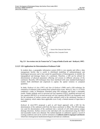 Project: Development of Hydrological Design Aids (Surface Water) under HP-II
Document: 2009097/WR/REP-02 July 2010
State of the Art Report Revision: R0
2.3-8 WATER RESOURCES
2.3.2.5 GIS Applications for Determination of Sediment Yeild
In modern days, a geographic information system (GIS) is very popular and offers a data
management facility that is useful in distributed modelling of sedimentological and
hydrological processes and is best suited for quantification of heteorogeneity in rainfall, the
topographical and drainage feature of a catchment. Therefore, a GIS can be utilized for
determination of physical parameters affecting soil erosion in different sub-areas of the
catchment. Recently, GIS techniques have been interfaced with some standard hydrological
models (both distributed and empirical) to capture the spatial variation in computed
quantities.
In India, Kothyari & Jain (1997) and Jain & Kothyari (2000) used a GIS technique for
estimation of sediment yield resulting from isolated storm events. Manoj K. Jain, et. al (2010)
conducted a study in Himalayan watershed using GIS technique and found a reasonable
results. Simple methods such as universal soil loss equation (USLE), modified universal soil
loss equation (MUSLE) or revised universal soil loss equation (RUSLE) are frequently used
for the estimation of surface erosion and then sediment yield in the catchment, because of
their simplicity which makes them applicable even if only a limited amount of input data is
available.
Kothyari & Jain(1997) proposed a grid or cell based approach with a GIS for the
determination of the sediment yield from the Karso catchment in Bihar. The GIS technique
was used for discretization of the catchment into a network of cell which possess unique
drainage directions. Surface erosion in the individual cells was determined using the USLE
and reasonable results were obtained. The method depends on calibration against a record of
existing conditions and can be used for estimation of sediment yield in ungauged catchments
which have homogeneous hydrometeorological and land use conditions.
Fig. 2.5- Iso-erosion rate (in Tonnes km-2
yr-1
) map of India (Garde and Kothyari, 1987)
 