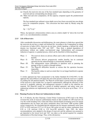 Project: Development of Hydrological Design Aids (Surface Water) under HP-II
Document: 2009097/WR/REP-02 July 2010
State of the Art Report Revision: R0
2.3-10 WATER RESOURCES
(a) Classify the reservoirs into one of the four standard types depending on the geometry of
reservoir and use corresponding area design curve.
(b) Make trial and error computation, till the capacity computed equals the predetermined
capacity.
The four standard type sediment versus depth curves have been converted into area design
curve for computation purpose. This conversion has been made by Moody using the
equation.
Ap = Cp m
(1-p) n
Where, Ap represent a dimensionless relative area at a relative depth “p” above the river bed
and C, m, n are dimensionless constants.
2.3.5 Life of Reservoirs:
After considerable discussions and deliberations, the water planners in India have agreed that
the reservoirs do not have a single well defined life. According to the Compendium on silting
of reservoirs in India (1991), reservoirs do not have, strictly speaking, a defined life which
denotes two functional states ‘ON’ and ‘OFF’. They show a gradual degradation of
performance without any sudden non-functional stage. Sedimentation and consequent
reduction of capacity is a gradual process, which can be classified in following phases:
Phase – I: The reservoir shows no adverse effects and is able to deliver the full planned
benefits.
Phase – II: The reservoir delivers progressively smaller benefits, but its continued
operation for the reduced benefits is economically beneficial.
Phase – III: The sedimentation causes difficulties in operation such as jamming the
passage of flow in canals or through turbines.
Phase – IV: The Phase-III difficulties become so serious that the operation becomes
impossible.
Phase – V: The benefits reduce to such an extent that it is no longer beneficial to operate
the reservoir.
A similar approach has been incorporated in the Indian Standard IS:12182(1987). In this
approach the end of Phase-I will depict the end of the period in which the reservoir is capable
of yielding the full planned benefits. The Phase-II would depict a period when the operation
of the reservoir is also trouble free, in regard to sedimentation, although the efficiency of the
reservoir is gradually reducing, and management measures to adjust to the reduction are
required. The Phase-III would be a period of troubled operation, and unless some new
engineering solutions are implemented, the project may have to be given up in Phase – IV or
Phase – V.
2.3.6 Planning Practices for Reservoir Sedimentation in India:
Dr. A N Khosla, the then Chairman, Central Water Commission (CWC) had in the fifties
reviewed the work of reservoir sedimentation based on data available for 200 reservoirs all
over the world including USA, China and Africa and developed enveloping curves for annual
sedimentation rate for major and minor catchments above and below 1000 sq.miles (2600
sq.km.) respectively. He concluded that the sediment rate for measure catchments varies from
0.357 to 0.476 mm/year (3.57 to 4.76 ha.m./100 sq.km./yr) and for minor catchments from
0.38 to 1.28 mm/year (3.80 to 12.8 ha.m/100 sq.km/yr). Upto 1965, the above
recommendations were adopted in the design of reservoirs and the sediment was assumed to
get deposited at the lowest level and ‘life’ was taken as the period required for complete
sedimentation of the dead storage. Thus, in this old practice;
 